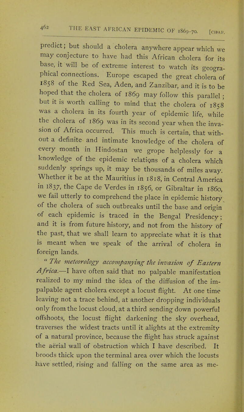 predict; but should a cholera anywhere appear which we may conjecture to have had this African cholera for its base, it will be of extreme interest to watch its geogra- phical connections. Europe escaped the great cholera of 1858 of the Red Sea, Aden, and Zanzibar, and it is to be hoped that the cholera of 1869 may follow this parallel ; but it is worth calling to mind that the cholera of 1858 was a cholera in its fourth year of epidemic life, while the cholera of 1869 was in its second year when the inva- sion of Africa occurred. This much is certain, that with- out a definite and intimate knowledge of the cholera of every month in Hindostan we grope helplessly for a knowledge of the epidemic relations of a cholera which suddenly springs up, it may be thousands of miles away. Whether it be at the Mauritius in 1818, in Central America in 1837, the Cape de Verdes in 1856, or Gibraltar in i860, we fail utterly to comprehend the place in epidemic history of the cholera of such outbreaks until the base and origin of each epidemic is traced in the Bengal Presidency; and it is from future history, and not from the history of the past, that we shall learn to appreciate what it is that is meant when we speak of the arrival of cholera in foreign lands. TAe meteorology accompanying the invasion of Eastern Africa.—I have often said that no palpable manifestation realized to my mind the idea of the diffusion of the im- palpable agent cholera except a locust flight. At one time leaving not a trace behind, at another dropping individuals only from the locust cloud, at a third sending down powerful offshoots, the locust flight darkening the sky overhead, traverses the widest tracts until it alights at the extremity of a natural province, because the flight has struck against the aerial wall of obstruction which I have described. It broods thick upon the terminal area over which the locusts have settled, rising and falling on the same area as me-
