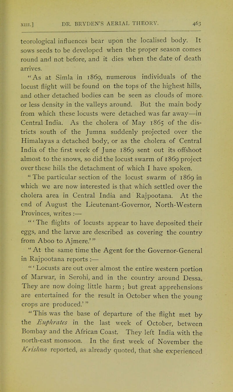 teorological influences bear upon the localised body. It sows seeds to be developed when the proper season comes round and not before, and it dies when the date of death arrives. As at Simla in 1869, numerous individuals of the locust flight will be found on the tops of the highest hills, and other detached bodies can be seen as clouds of more, or less density in the valleys around. But the main body from which these locusts were detached was far away—in Central India. As the cholera of May 1865 of the dis- tricts south of the Jumna suddenly projected over the Himalayas a detached body, or as the cholera of Central India of the first week of June 1869 sent out its offshoot almost to the snows, so did the locust swarm of 1869 project over these hills the detachment of which I have spoken. The particular section of the locust swarm of 1869 in which we are now interested is that which settled over the cholera area in Central India and Rajpootana. At the end of August the Lieutenant-Governor, North-Western Provinces, writes :— ' The flights of locusts appear to have deposited their eggs, and the larvae are described as covering the country from Aboo to Ajmere.' At the same time the Agent for the Governor-General in Rajpootana reports :— ' Locusts are out over almost the entire western portion of Marwar, in Serohi, and in the country around Dessa. They are now doing little harm; but great apprehensions are entertained for the result in October when the young crops are produced.' This was the base of departure of the flight met by the Euphrates in the last week of October, between Bombay and the African Coast. They left India with the north-east monsoon. In the first week of November the Krishna reported, as already quoted, that she experienced