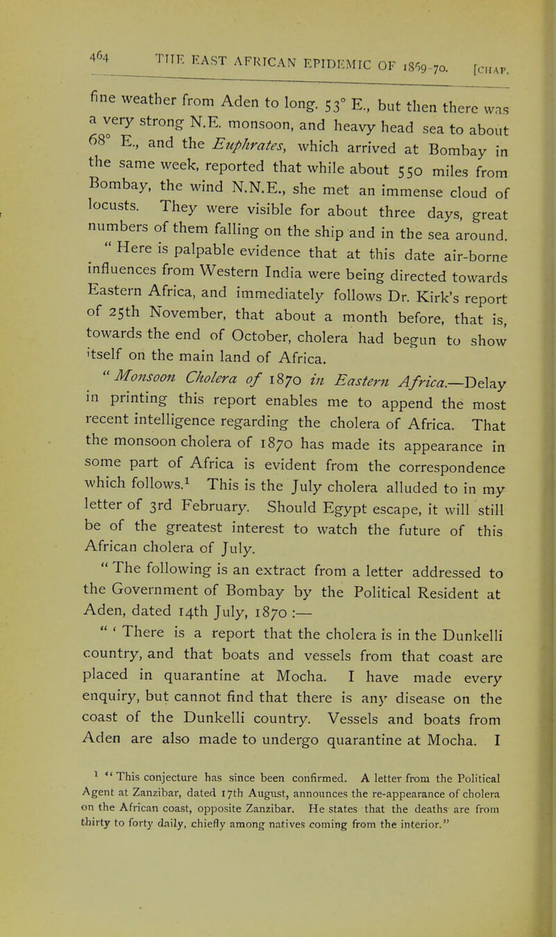 fine weather from Aden to long. 53° E., but then there was a very strong N.E. monsoon, and heavy head sea to about 68° E., and the Euphrates, which arrived at Bombay in the same week, reported that while about 550 miles from Bombay, the wind N.N.E., she met an immense cloud of locusts. They were visible for about three days, great numbers of them falling on the ship and in the sea around. Here is palpable evidence that at this date air-borne influences from Western India were being directed towards Eastern Africa, and immediately follows Dr. Kirk's report of 25th November, that about a month before, that is, towards the end of October, cholera had begun to show itself on the main land of Africa. Monsoon Cholera of 1870 in Eastern Africa.—Delay in printing this report enables me to append the most recent intelligence regarding the cholera of Africa. That the monsoon cholera of 1870 has made its appearance in some part of Africa is evident from the correspondence which follows.1 This is the July cholera alluded to in my letter of 3rd February. Should Egypt escape, it will still be of the greatest interest to watch the future of this African cholera of July. The following is an extract from a letter addressed to the Government of Bombay by the Political Resident at Aden, dated 14th July, 1870 :— ' There is a report that the cholera is in the Dunkelli country, and that boats and vessels from that coast are placed in quarantine at Mocha. I have made every enquiry, but cannot find that there is any disease on the coast of the Dunkelli country. Vessels and boats from Ad en are also made to undergo quarantine at Mocha. I 1 This conjecture has since been confirmed. A letter from the Political Agent at Zanzibar, dated 17th August, announces the re-appearance of cholera on the African coast, opposite Zanzibar. He states that the deaths are from thirty to fort}' daily, chiefly among natives coming from the interior.