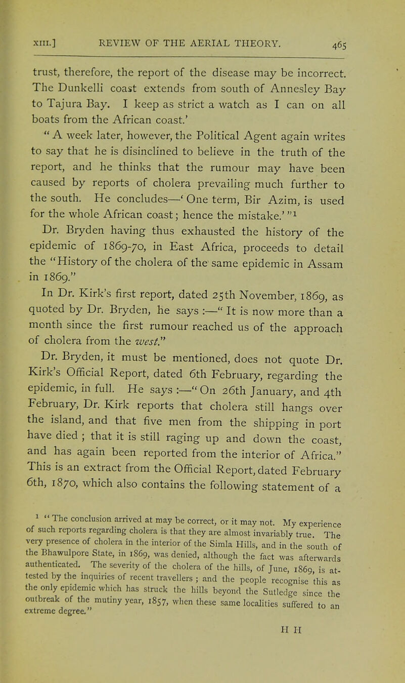 trust, therefore, the report of the disease may be incorrect. The Dunkelli coast extends from south of Annesley Bay to Tajura Bay. I keep as strict a watch as I can on all boats from the African coast.'  A week later, however, the Political Agent again writes to say that he is disinclined to believe in the truth of the report, and he thinks that the rumour may have been caused by reports of cholera prevailing much further to the south. He concludes—' One term, Bir Azim, is used for the whole African coast; hence the mistake.' 'n Dr. Bryden having thus exhausted the history of the epidemic of 1869-70, in East Africa, proceeds to detail the History of the cholera of the same epidemic in Assam in 1869. In Dr. Kirk's first report, dated 25th November, 1869, as quoted by Dr. Bryden, he says :— It is now more than a month since the first rumour reached us of the approach of cholera from the west Dr. Bryden, it must be mentioned, does not quote Dr. Kirk's Official Report, dated 6th February, regarding the epidemic, in full. He says :—« On 26th January, and 4th February, Dr. Kirk reports that cholera still hangs over the island, and that five men from the shipping in port have died ; that it is still raging up and down the coast, and has again been reported from the interior of Africa. This is an extract from the Official Report, dated February 6th, 1870, which also contains the following statement of a 1  The conclusion arrived at may be correct, or it may not. My experience of such reports regarding cholera is that they are almost invariably true. The very presence of cholera in the interior of the Simla Hills, and in the south of the Bhawulpore State, in 1869, was denied, although the fact was afterwards authenticated. The severity of the cholera of the hills, of June, 1869 is at tested by the inquiries of recent travellers ; and the people recognise this as the only epidemic which has struck the hills beyond the Sutledge since the outbreak of the mutiny year, 1857, when these same localities suffered to an extreme degree. II II