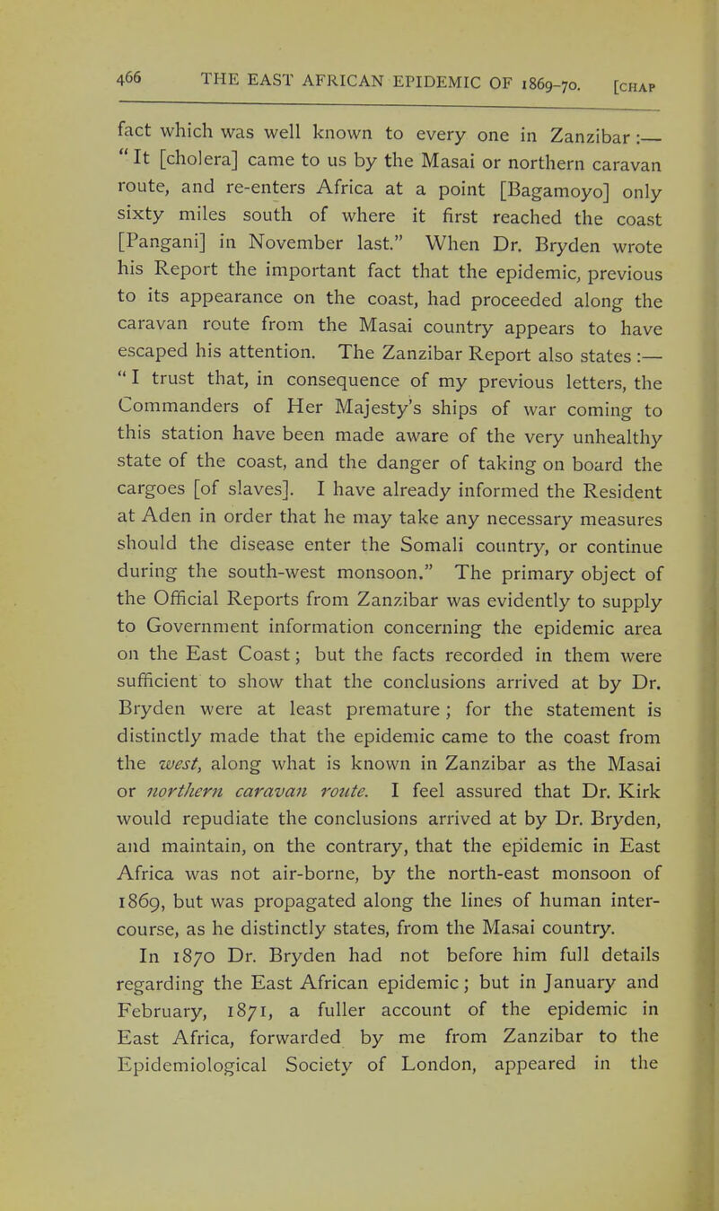 fact which was well known to every one in Zanzibar :  It [cholera] came to us by the Masai or northern caravan route, and re-enters Africa at a point [Bagamoyo] only sixty miles south of where it first reached the coast [Pangani] in November last. When Dr. Bryden wrote his Report the important fact that the epidemic, previous to its appearance on the coast, had proceeded along the caravan route from the Masai country appears to have escaped his attention. The Zanzibar Report also states :—  I trust that, in consequence of my previous letters, the Commanders of Her Majesty's ships of war coming to this station have been made aware of the very unhealthy state of the coast, and the danger of taking on board the cargoes [of slaves]. I have already informed the Resident at Aden in order that he may take any necessary measures should the disease enter the Somali country, or continue during the south-west monsoon. The primary object of the Official Reports from Zanzibar was evidently to supply to Government information concerning the epidemic area on the East Coast; but the facts recorded in them were sufficient to show that the conclusions arrived at by Dr. Bryden were at least premature; for the statement is distinctly made that the epidemic came to the coast from the west, along what is known in Zanzibar as the Masai or northern caravan route. I feel assured that Dr. Kirk would repudiate the conclusions arrived at by Dr. Bryden, and maintain, on the contrary, that the epidemic in East Africa was not air-borne, by the north-east monsoon of 1869, but was propagated along the lines of human inter- course, as he distinctly states, from the Masai country. In 1870 Dr. Bryden had not before him full details regarding the East African epidemic; but in January and February, 1871, a fuller account of the epidemic in East Africa, forwarded by me from Zanzibar to the Epidemiological Society of London, appeared in the
