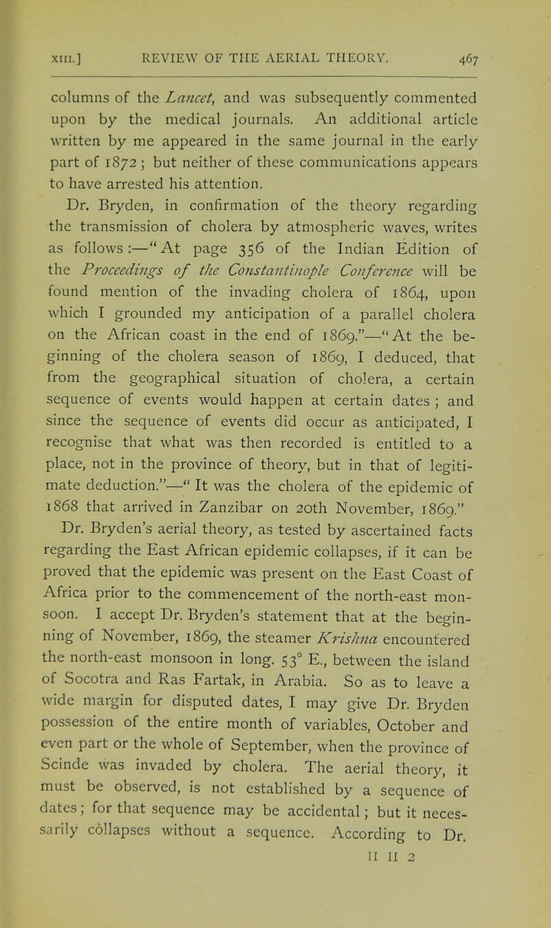 columns of the Lancet, and was subsequently commented upon by the medical journals. An additional article written by me appeared in the same journal in the early part of 1872 ; but neither of these communications appears to have arrested his attention. Dr. Bryden, in confirmation of the theory regarding the transmission of cholera by atmospheric waves, writes as follows:—At page 356 of the Indian Edition of the Proceedings of the Constantinople Conference will be found mention of the invading cholera of 1864, upon which I grounded my anticipation of a parallel cholera on the African coast in the end of 1869.—At the be- ginning of the cholera season of 1869, I deduced, that from the geographical situation of cholera, a certain sequence of events would happen at certain dates ; and since the sequence of events did occur as anticipated, I recognise that what was then recorded is entitled to a place, not in the province of theory, but in that of legiti- mate deduction.— It was the cholera of the epidemic of 1868 that arrived in Zanzibar on 20th November, 1869. Dr. Bryden's aerial theory, as tested by ascertained facts regarding the East African epidemic collapses, if it can be proved that the epidemic was present on the East Coast of Africa prior to the commencement of the north-east mon- soon. I accept Dr. Bryden's statement that at the begin- ning of November, 1869, the steamer Krishna encountered the north-east monsoon in long. 530 E., between the island of Socotra and Ras Fartak, in Arabia. So as to leave a wide margin for disputed dates, I may give Dr. Bryden possession of the entire month of variables, October and even part or the whole of September, when the province of Scinde was invaded by cholera. The aerial theory, it must be observed, is not established by a sequence of dates; for that sequence may be accidental; but it neces- sarily collapses without a sequence. According to Dr. II II 2