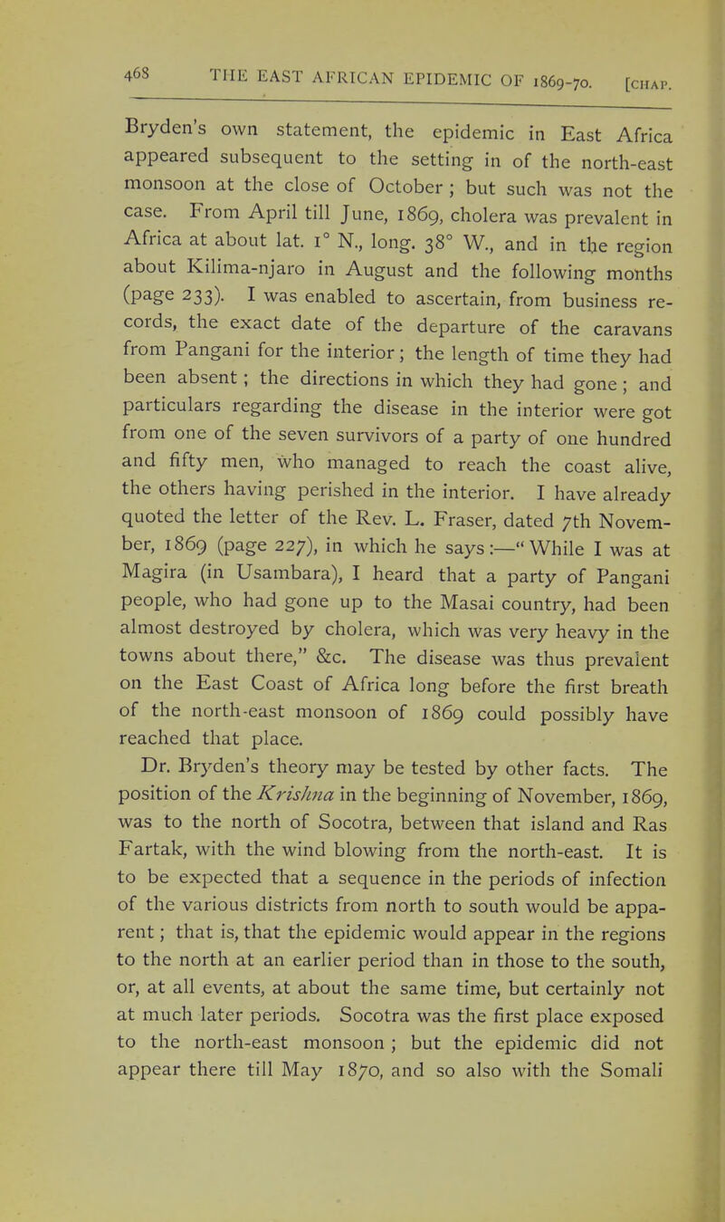 46S Bryden's own statement, the epidemic in East Africa appeared subsequent to the setting in of the north-east monsoon at the close of October ; but such was not the case. From April till June, 1869, cholera was prevalent in Africa at about lat. i° N., long. 38° W., and in the region about Kilima-njaro in August and the following months (page 233). I was enabled to ascertain, from business re- cords, the exact date of the departure of the caravans from Pangani for the interior; the length of time they had been absent; the directions in which they had gone ; and particulars regarding the disease in the interior were got from one of the seven survivors of a party of one hundred and fifty men, who managed to reach the coast alive, the others having perished in the interior. I have already quoted the letter of the Rev. L. Fraser, dated 7th Novem- ber, 1869 (page 227), in which he says:— While I was at Magira (in Usambara), I heard that a party of Pangani people, who had gone up to the Masai country, had been almost destroyed by cholera, which was very heavy in the towns about there, &c. The disease was thus prevalent on the East Coast of Africa long before the first breath of the north-east monsoon of 1869 could possibly have reached that place. Dr. Bryden's theory may be tested by other facts. The position of the Krishna in the beginning of November, 1869, was to the north of Socotra, between that island and Ras Fartak, with the wind blowing from the north-east. It is to be expected that a sequence in the periods of infection of the various districts from north to south would be appa- rent ; that is, that the epidemic would appear in the regions to the north at an earlier period than in those to the south, or, at all events, at about the same time, but certainly not at much later periods. Socotra was the first place exposed to the north-east monsoon; but the epidemic did not appear there till May 1870, and so also with the Somali