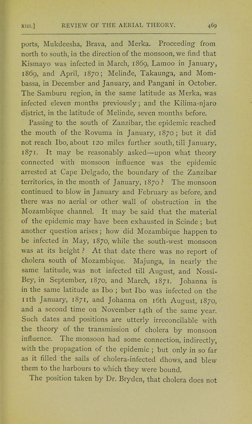 ports, Mukdeesha, Brava, and Merka. Proceeding from north to south, in the direction of the monsoon, we find that Kismayo was infected in March, 1869, Lamoo in January, 1869, and April, 1870; Melinde, Takaunga, and Mom- bassa, in December and January, and Pangani in October. The Samburu region, in the same latitude as Merka, was infected eleven months previously; and the Kilima-njaro district, in the latitude of Melinde, seven months before. Passing to the south of Zanzibar, the epidemic reached the mouth of the Rovuma in January, 1870; but it did not reach Ibo, about 120 miles further south, till January, 1871. It may be reasonably asked—upon what theory connected with monsoon influence was the epidemic arrested at Cape Delgado, the boundary of the Zanzibar territories, in the month of January, 1870? The monsoon continued to blow in January and February as before, and there was no aerial or other wall of obstruction in the Mozambique channel. It may be said that the material of the epidemic may have been exhausted in Scinde ; but another question arises; how did Mozambique happen to be infected in May, 1870, while the south-west monsoon was at its height ? At that date there was no report of cholera south of Mozambique. Majunga, in nearly the same latitude, was not infected till August, and Nossi- Bey, in September, 1870, and March, 1871. Johanna is in the same latitude as Ibo ; but Ibo was infected on the nth January, 1871, and Johanna on 16th August, 1870, and a second time on November 14th of the same year. Such dates and positions are utterly irreconcilable with the theory of the transmission of cholera by monsoon influence. The monsoon had some connection, indirectly, with the propagation of the epidemic ; but only in so far as it filled the sails of cholera-infected dhows, and blew them to the harbours to which they were bound. The position taken by Dr. Brydcn, that cholera does not