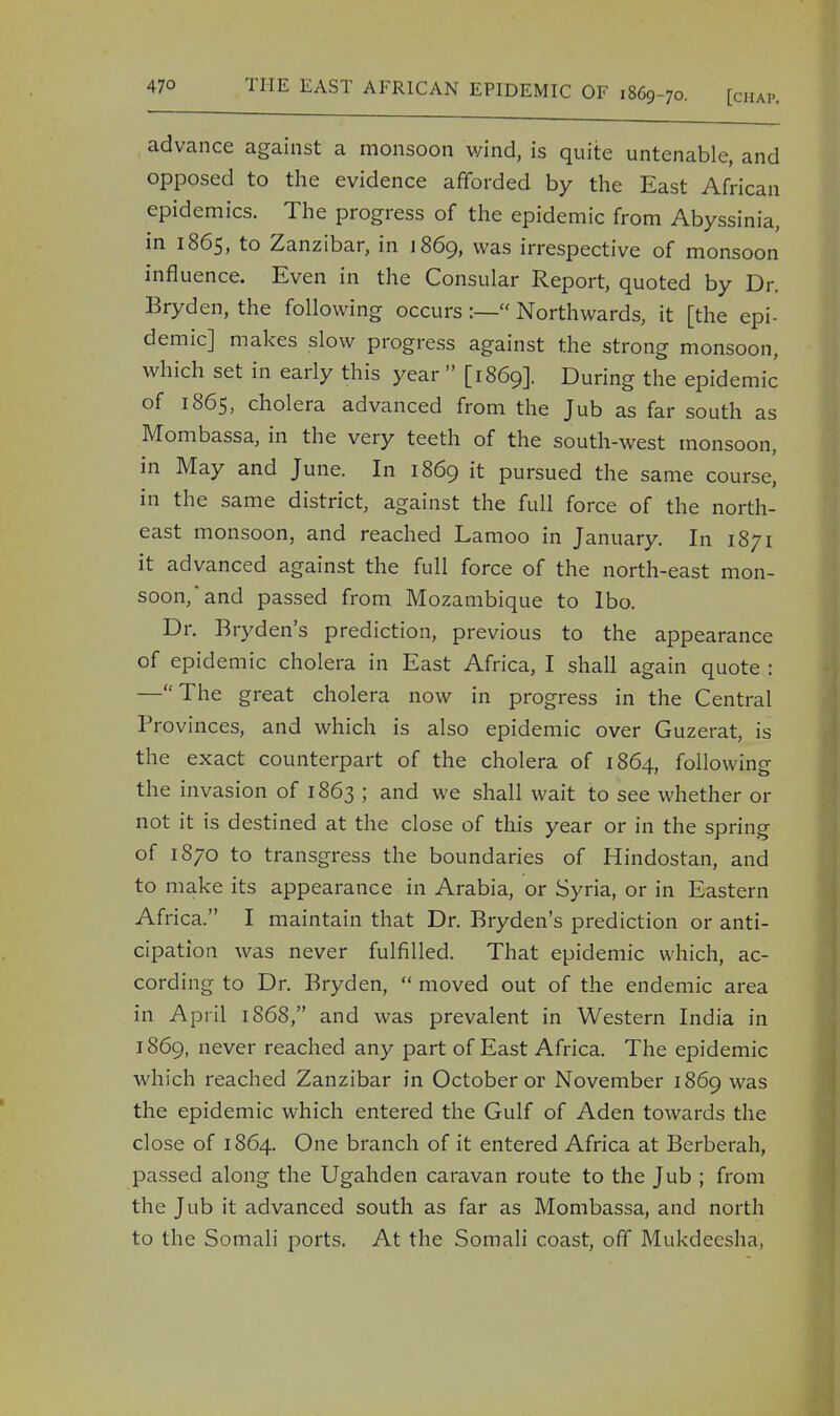 advance against a monsoon wind, is quite untenable, and opposed to the evidence afforded by the East African epidemics. The progress of the epidemic from Abyssinia, in 1865, to Zanzibar, in J 869, was irrespective of monsoon influence. Even in the Consular Report, quoted by Dr. Bryden, the following occurs:— Northwards, it [the epi- demic] makes slow progress against the strong monsoon, which set in early this year *' [1869]. During the epidemic of 1865, cholera advanced from the Jub as far south as Mombassa, in the very teeth of the south-west monsoon, in May and June. In 1869 it pursued the same course, in the same district, against the full force of the north- east monsoon, and reached Lamoo in January. In 1871 it advanced against the full force of the north-east mon- soon, and passed from Mozambique to Ibo. Dr. Bryden's prediction, previous to the appearance of epidemic cholera in East Africa, I shall again quote : —The great cholera now in progress in the Central Provinces, and which is also epidemic over Guzerat, is the exact counterpart of the cholera of 1864, following the invasion of 1863 ; and we shall wait to see whether or not it is destined at the close of this year or in the spring of 1870 to transgress the boundaries of Hindostan, and to make its appearance in Arabia, or Syria, or in Eastern Africa. I maintain that Dr. Bryden's prediction or anti- cipation was never fulfilled. That epidemic which, ac- cording to Dr. Bryden,  moved out of the endemic area in April 1868, and was prevalent in Western India in 1869, never reached any part of East Africa. The epidemic which reached Zanzibar in October or November 1869 was the epidemic which entered the Gulf of Aden towards the close of 1864. One branch of it entered Africa at Berberah, passed along the Ugahden caravan route to the Jub ; from the Jub it advanced south as far as Mombassa, and north to the Somali ports. At the Somali coast, off Mukdeesha,