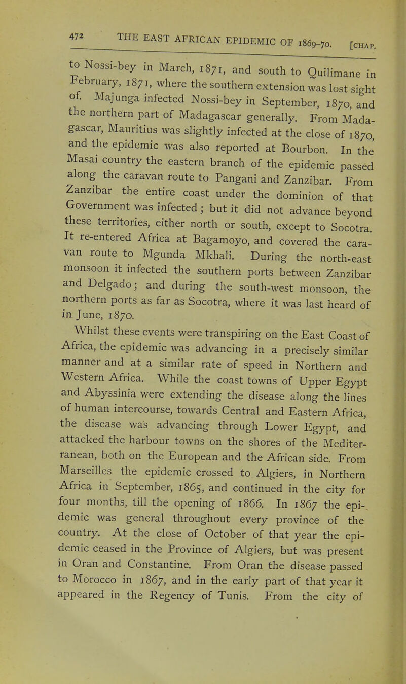 toNossi-bey in March, 1871, and south to Quilimane in February, 1871, where the southern extension was lost sight of. Majunga infected Nossi-bey in September, 1870 and the northern part of Madagascar generally. From Mada- gascar, Mauritius was slightly infected at the close of 1870, and the epidemic was also reported at Bourbon. In the Masai country the eastern branch of the epidemic passed along the caravan route to Pangani and Zanzibar. From Zanzibar the entire coast under the dominion of that Government was infected ; but it did not advance beyond these territories, either north or south, except to Socotra It re-entered Africa at Bagamoyo, and covered the cara- van route to Mgunda Mkhali. During the north-east monsoon it infected the southern ports between Zanzibar and Delgado; and during the south-west monsoon, the northern ports as far as Socotra, where it was last heard of in June, 1870. Whilst these events were transpiring on the East Coast of Africa, the epidemic was advancing in a precisely similar manner and at a similar rate of speed in Northern and Western Africa. While the coast towns of Upper Egypt and Abyssinia were extending the disease along the lines of human intercourse, towards Central and Eastern Africa, the disease was advancing through Lower Egypt, and attacked the harbour towns on the shores of the Mediter- ranean, both on the European and the African side. From Marseilles the epidemic crossed to Algiers, in Northern Africa in September, 1865, and continued in the city for four months, till the opening of 1866. In 1867 the epi- demic was general throughout every province of the country. At the close of October of that year the epi- demic ceased in the Province of Algiers, but was present in Oran and Constantine. From Oran the disease passed to Morocco in 1867, and in the early part of that year it appeared in the Regency of Tunis. From the city of
