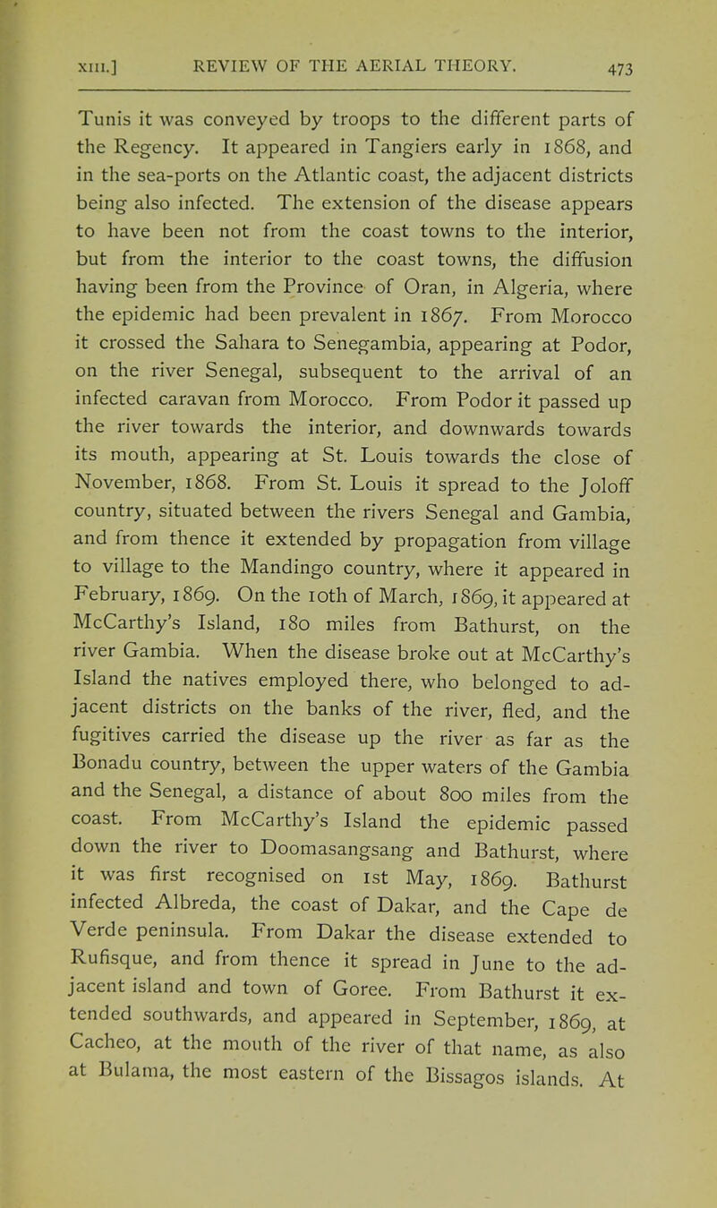Tunis it was conveyed by troops to the different parts of the Regency. It appeared in Tangiers early in 1868, and in the sea-ports on the Atlantic coast, the adjacent districts being also infected. The extension of the disease appears to have been not from the coast towns to the interior, but from the interior to the coast towns, the diffusion having been from the Province of Oran, in Algeria, where the epidemic had been prevalent in 1867. From Morocco it crossed the Sahara to Senegambia, appearing at Podor, on the river Senegal, subsequent to the arrival of an infected caravan from Morocco. From Podor it passed up the river towards the interior, and downwards towards its mouth, appearing at St. Louis towards the close of November, 1868. From St. Louis it spread to the Joloff country, situated between the rivers Senegal and Gambia, and from thence it extended by propagation from village to village to the Mandingo country, where it appeared in February, 1869. On the 10th of March, 1869, it appeared at McCarthy's Island, 180 miles from Bathurst, on the river Gambia. When the disease broke out at McCarthy's Island the natives employed there, who belonged to ad- jacent districts on the banks of the river, fled, and the fugitives carried the disease up the river as far as the Bonadu country, between the upper waters of the Gambia and the Senegal, a distance of about 800 miles from the coast. From McCarthy's Island the epidemic passed down the river to Doomasangsang and Bathurst, where it was first recognised on 1st May, 1869. Bathurst infected Albreda, the coast of Dakar, and the Cape de Verde peninsula. From Dakar the disease extended to Rufisque, and from thence it spread in June to the ad- jacent island and town of Goree. From Bathurst it ex- tended southwards, and appeared in September, 1869, at Cacheo, at the mouth of the river of that name, as also at Bulama, the most eastern of the Bissagos islands. At