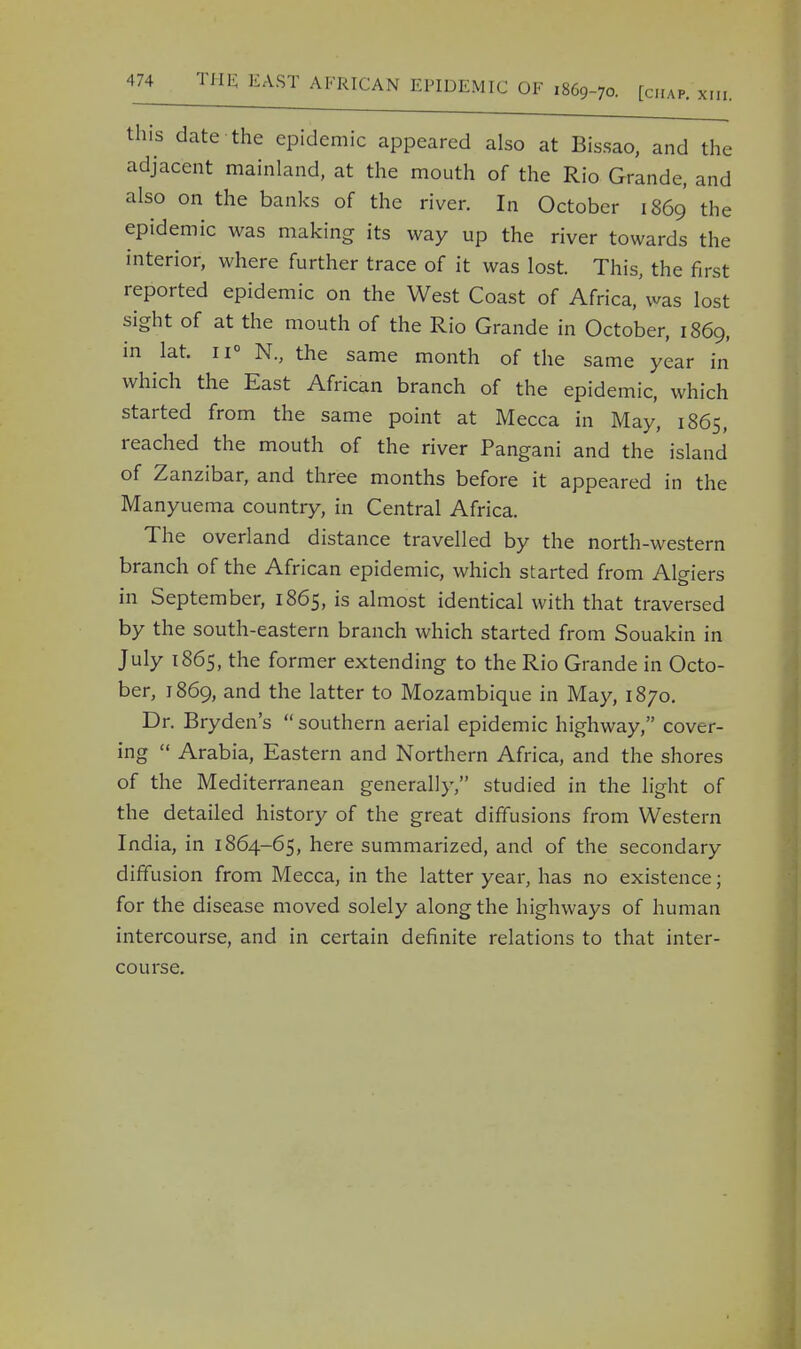 this date the epidemic appeared also at Bissao, and the adjacent mainland, at the mouth of the Rio Grande, and also on the banks of the river. In October 1869 the epidemic was making its way up the river towards the interior, where further trace of it was lost. This, the first reported epidemic on the West Coast of Africa, was lost sight of at the mouth of the Rio Grande in October, 1869, in lat. u° N., the same month of the same year in which the East African branch of the epidemic, which started from the same point at Mecca in May, 1865, reached the mouth of the river Pangani and the island of Zanzibar, and three months before it appeared in the Manyuema country, in Central Africa. The overland distance travelled by the north-western branch of the African epidemic, which started from Algiers in September, 1865, is almost identical with that traversed by the south-eastern branch which started from Souakin in July 1865, the former extending to the Rio Grande in Octo- ber, 1869, and the latter to Mozambique in May, 1870. Dr. Bryden's  southern aerial epidemic highway, cover- ing  Arabia, Eastern and Northern Africa, and the shores of the Mediterranean generally, studied in the light of the detailed history of the great diffusions from Western India, in 1864-65, here summarized, and of the secondary diffusion from Mecca, in the latter year, has no existence; for the disease moved solely along the highways of human intercourse, and in certain definite relations to that inter- course.
