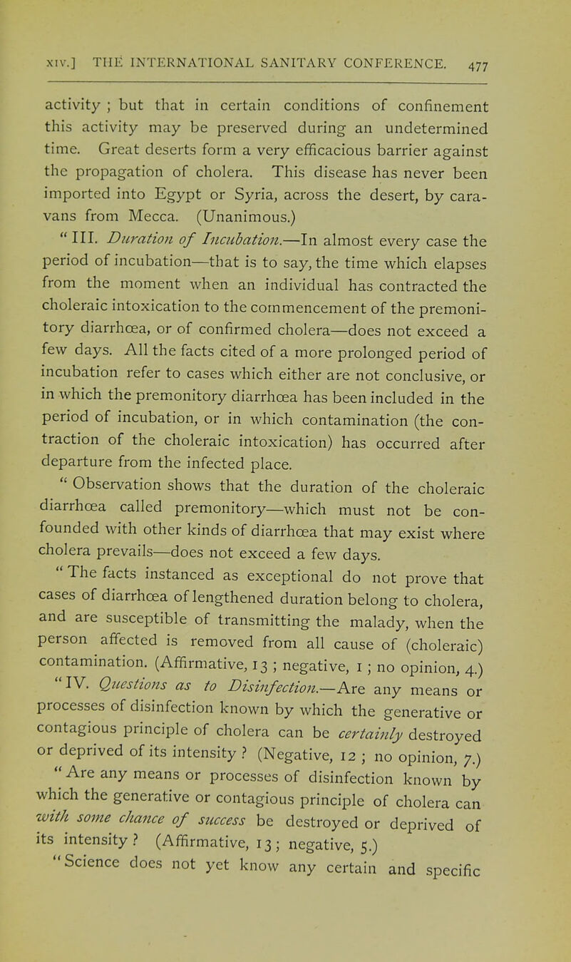 activity ; but that in certain conditions of confinement this activity may be preserved during an undetermined time. Great deserts form a very efficacious barrier against the propagation of cholera. This disease has never been imported into Egypt or Syria, across the desert, by cara- vans from Mecca. (Unanimous.)  III. Duration of Incubation.—In almost every case the period of incubation—that is to say, the time which elapses from the moment when an individual has contracted the choleraic intoxication to the commencement of the premoni- tory diarrhoea, or of confirmed cholera—does not exceed a few days. All the facts cited of a more prolonged period of incubation refer to cases which either are not conclusive, or in which the premonitory diarrhoea has been included in the period of incubation, or in which contamination (the con- traction of the choleraic intoxication) has occurred after departure from the infected place.  Observation shows that the duration of the choleraic diarrhoea called premonitory—which must not be con- founded with other kinds of diarrhoea that may exist where cholera prevails—does not exceed a few days.  The facts instanced as exceptional do not prove that cases of diarrhoea of lengthened duration belong to cholera, and are susceptible of transmitting the malady, when the person affected is removed from all cause of (choleraic) contamination. (Affirmative, 13 ; negative, 1; no opinion, 4.) IV. Questions as to Disinfection.—Are any means or processes of disinfection known by which the generative or contagious principle of cholera can be certainly destroyed or deprived of its intensity ? (Negative, 12 ; no opinion, 7.)  Are any means or processes of disinfection known by which the generative or contagious principle of cholera can with some chance of success be destroyed or deprived of its intensity? (Affirmative, 13; negative, 5.) Science does not yet know any certain and specific