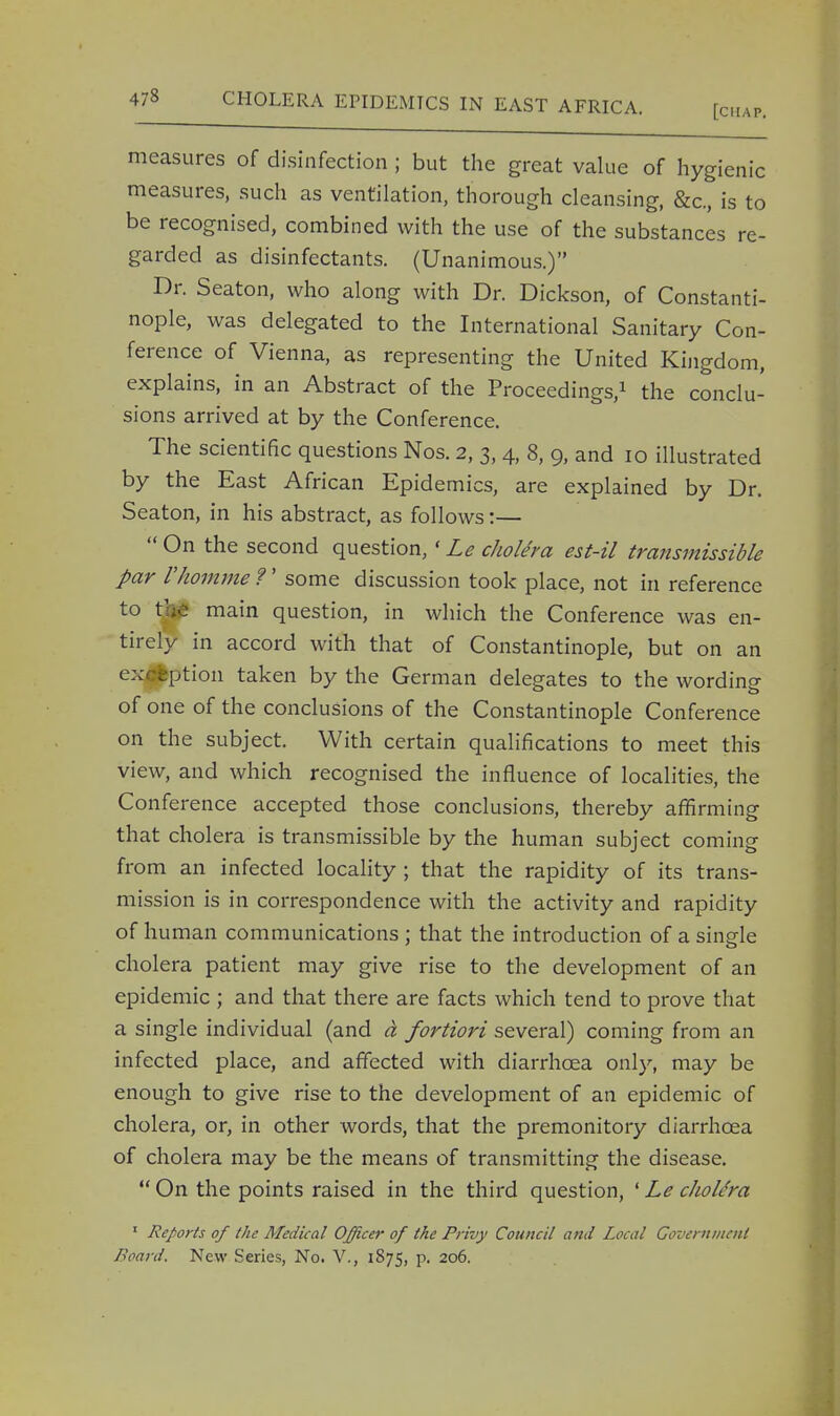 measures of disinfection ; but the great value of hygienic measures, such as ventilation, thorough cleansing, &c., is to be recognised, combined with the use of the substances re- garded as disinfectants. (Unanimous.) Dr. Seaton, who along with Dr. Dickson, of Constanti- nople, was delegated to the International Sanitary Con- ference of Vienna, as representing the United Kingdom, explains, in an Abstract of the Proceedings,1 the conclu- sions arrived at by the Conference. The scientific questions Nos. 2, 3, 4, 8, 9, and 10 illustrated by the East African Epidemics, are explained by Dr. Seaton, in his abstract, as follows:— On the second question, ' Le cholera est-il transmissible par rhomme ?' some discussion took place, not in reference to tjs£ main question, in which the Conference was en- tirely in accord with that of Constantinople, but on an ex eption taken by the German delegates to the wording of one of the conclusions of the Constantinople Conference on the subject. With certain qualifications to meet this view, and which recognised the influence of localities, the Conference accepted those conclusions, thereby affirming that cholera is transmissible by the human subject coming from an infected locality ; that the rapidity of its trans- mission is in correspondence with the activity and rapidity of human communications ; that the introduction of a single cholera patient may give rise to the development of an epidemic ; and that there are facts which tend to prove that a single individual (and a fortiori several) coming from an infected place, and affected with diarrhoea only, may be enough to give rise to the development of an epidemic of cholera, or, in other words, that the premonitory diarrhoea of cholera may be the means of transmitting the disease. On the points raised in the third question, ' Le cholera 1 Reports of the Medical Officer of the Privy Council and Local Government Board. New Series, No. V., 1875, p. 206.
