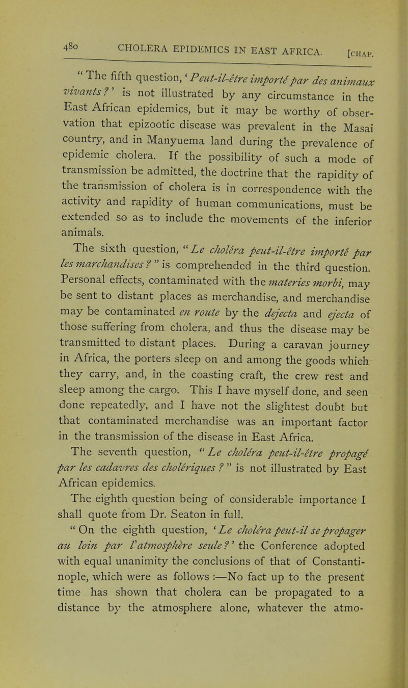  The fifth question,' Peut-il-etre import par des animaux vivantsf is not illustrated by any circumstance in the East African epidemics, but it may be worthy of obser- vation that epizootic disease was prevalent in the Masai country, and in Manyuema land during the prevalence of epidemic cholera. If the possibility of such a mode of transmission be admitted, the doctrine that the rapidity of the transmission of cholera is in correspondence with the activity and rapidity of human communications, must be extended so as to include the movements of the inferior animals. The sixth question, Le choUra peut-il-etre imports par les marchandises ?  is comprehended in the third question. Personal effects, contaminated with the materies morbi, may be sent to distant places as merchandise, and merchandise may be contaminated en route by the dejecta and ejecta of those suffering from cholera, and thus the disease may be transmitted to distant places. During a caravan journey in Africa, the porters sleep on and among the goods which they carry, and, in the coasting craft, the crew rest and sleep among the cargo. This I have myself done, and seen done repeatedly, and I have not the slightest doubt but that contaminated merchandise was an important factor in the transmission of the disease in East Africa. The seventh question,  Le cJioUra peut-il-etre propagS par les cadavres des choleriques ?  is not illustrated by East African epidemics. The eighth question being of considerable importance I shall quote from Dr. Seaton in full. On the eighth question, 'Le cholerapeut-ilsepropager au loin par Vatmosphere seulef the Conference adopted with equal unanimity the conclusions of that of Constanti- nople, which were as follows :—No fact up to the present time has shown that cholera can be propagated to a distance by the atmosphere alone, whatever the atmo-