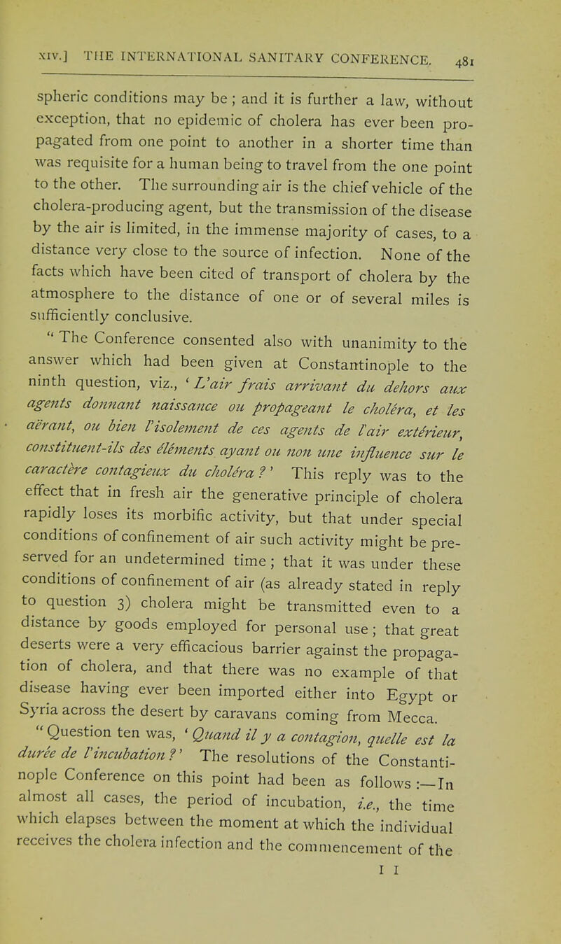 spheric conditions may be; and it is further a law, without exception, that no epidemic of cholera has ever been pro- pagated from one point to another in a shorter time than was requisite for a human being to travel from the one point to the other. The surrounding air is the chief vehicle of the cholera-producing agent, but the transmission of the disease by the air is limited, in the immense majority of cases, to a distance very close to the source of infection. None of the facts which have been cited of transport of cholera by the atmosphere to the distance of one or of several miles is sufficiently conclusive.  The Conference consented also with unanimity to the answer which had been given at Constantinople to the ninth question, viz., < L'air frais arrivant du dehors aux agents donnant naissance ou propageant le cholera, et les aerant, ou bien IHsolement de ces agents de l'air extirieur, constituent-ils des elements ayant ou non une influence sur le caractere contagieux du cholera ?' This reply was to the effect that in fresh air the generative principle of cholera rapidly loses its morbific activity, but that under special conditions of confinement of air such activity might be pre- served for an undetermined time; that it was under these conditions of confinement of air (as already stated in reply to question 3) cholera might be transmitted even to a distance by goods employed for personal use; that great deserts were a very efficacious barrier against the propaga- tion of cholera, and that there was no example of that disease having ever been imported either into Egypt or Syria across the desert by caravans coming from Mecca.  Question ten was, < Quand il y a contagion, quelle est la dureede Vincubation ?' The resolutions of the Constanti- nople Conference on this point had been as follows :-In almost all cases, the period of incubation, i.e., the time which elapses between the moment at which the individual receives the cholera infection and the commencement of the I 1