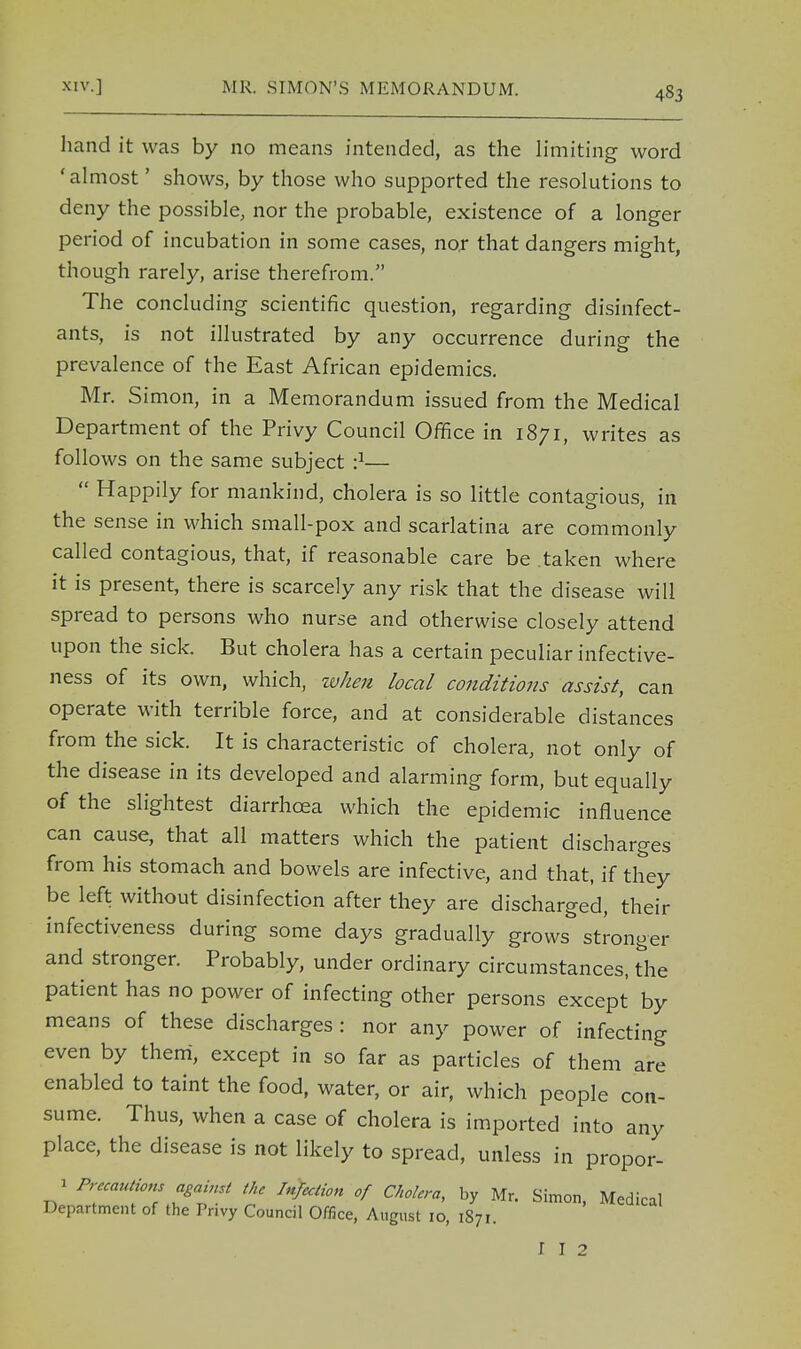 XIV.] MR. SIMON'S MEMORANDUM. hand it was by no means intended, as the limiting word 'almost' shows, by those who supported the resolutions to deny the possible, nor the probable, existence of a longer period of incubation in some cases, nor that dangers might, though rarely, arise therefrom. The concluding scientific question, regarding disinfect- ants, is not illustrated by any occurrence during the prevalence of the East African epidemics. Mr. Simon, in a Memorandum issued from the Medical Department of the Privy Council Office in 1871, writes as follows on the same subject •}—  Happily for mankind, cholera is so little contagious, in the sense in which small-pox and scarlatina are commonly called contagious, that, if reasonable care be taken where it is present, there is scarcely any risk that the disease will spread to persons who nurse and otherwise closely attend upon the sick. But cholera has a certain peculiar infective- ness of its own, which, when local conditions assist, can operate with terrible force, and at considerable distances from the sick. It is characteristic of cholera, not only of the disease in its developed and alarming form, but equally of the slightest diarrhoea which the epidemic influence can cause, that all matters which the patient discharges from his stomach and bowels are infective, and that, if they be left without disinfection after they are discharged, their infectiveness during some days gradually grows stronger and stronger. Probably, under ordinary circumstances, the patient has no power of infecting other persons except by means of these discharges : nor any power of infecting even by them, except in so far as particles of them are enabled to taint the food, water, or air, which people con- sume. Thus, when a case of cholera is imported into any place, the disease is not likely to spread, unless in propor- 1 Precaution against the Infection of Cholera, by Mr. Simon, Medical Department of the Privy Council Office, August 10, 1871. I I 2