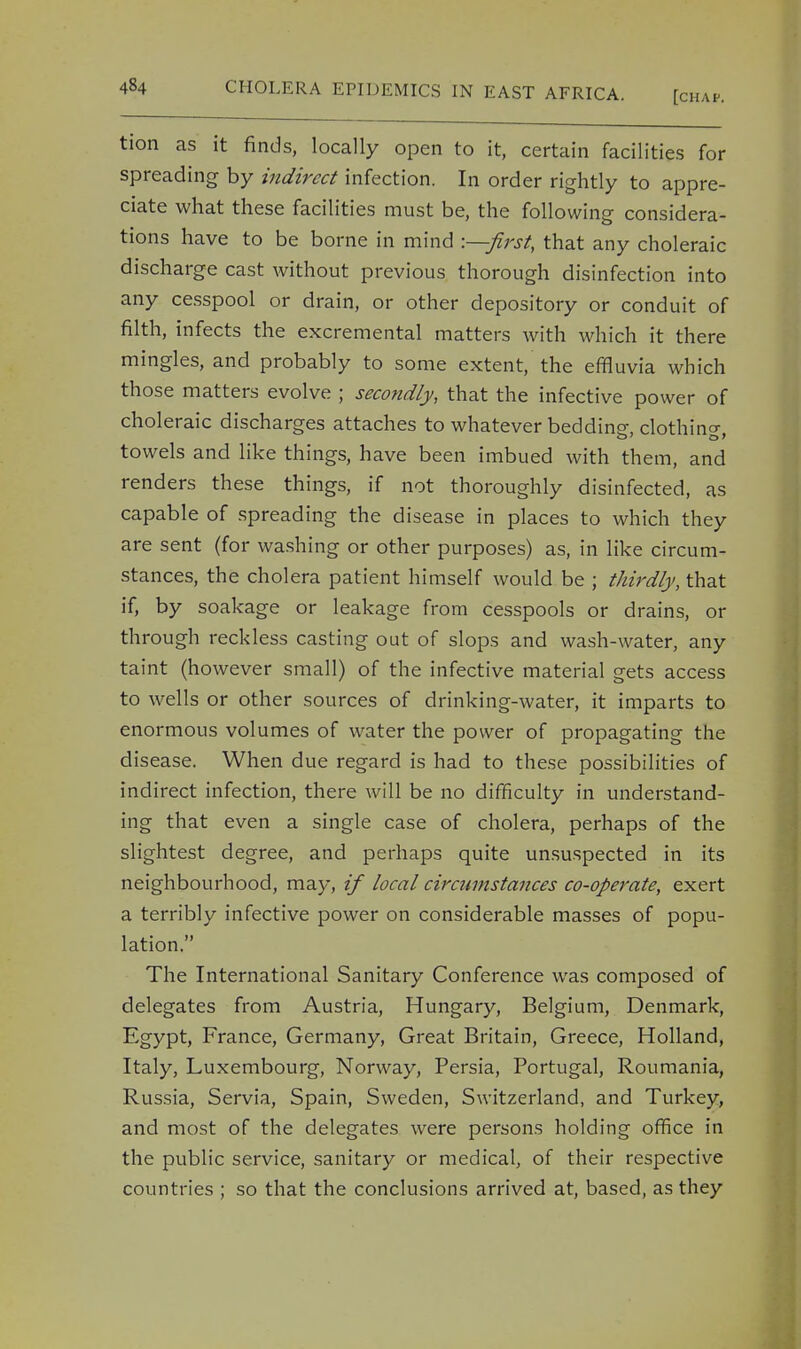 tion as it finds, locally open to it, certain facilities for spreading by indirect infection. In order rightly to appre- ciate what these facilities must be, the following considera- tions have to be borne in mind -—first, that any choleraic discharge cast without previous thorough disinfection into any cesspool or drain, or other depository or conduit of filth, infects the excremental matters with which it there mingles, and probably to some extent, the effluvia which those matters evolve ; secondly, that the infective power of choleraic discharges attaches to whatever beddine, clothing towels and like things, have been imbued with them, and renders these things, if not thoroughly disinfected, as capable of spreading the disease in places to which they are sent (for washing or other purposes) as, in like circum- stances, the cholera patient himself would be ; thirdly, that if, by soakage or leakage from cesspools or drains, or through reckless casting out of slops and wash-water, any taint (however small) of the infective material gets access to wells or other sources of drinking-water, it imparts to enormous volumes of water the power of propagating the disease. When due regard is had to these possibilities of indirect infection, there will be no difficulty in understand- ing that even a single case of cholera, perhaps of the slightest degree, and perhaps quite unsuspected in its neighbourhood, may, if local cirannstances co-operate, exert a terribly infective power on considerable masses of popu- lation. The International Sanitary Conference was composed of delegates from Austria, Hungary, Belgium, Denmark, Egypt, France, Germany, Great Britain, Greece, Holland, Italy, Luxembourg, Norway, Persia, Portugal, Roumania, Russia, Servia, Spain, Sweden, Switzerland, and Turkey, and most of the delegates were persons holding office in the public service, sanitary or medical, of their respective countries ; so that the conclusions arrived at, based, as they