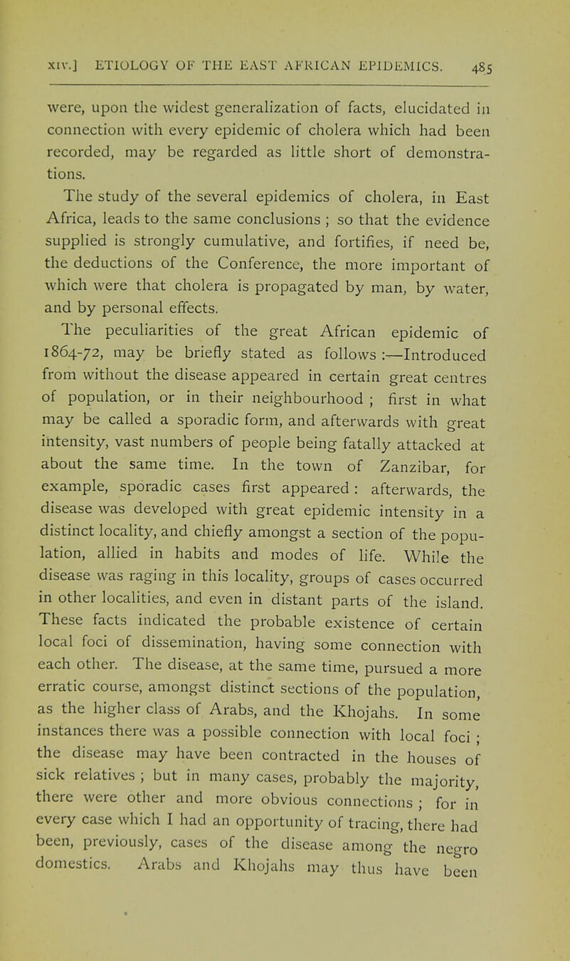 were, upon the widest generalization of facts, elucidated in connection with every epidemic of cholera which had been recorded, may be regarded as little short of demonstra- tions. The study of the several epidemics of cholera, in East Africa, leads to the same conclusions ; so that the evidence supplied is strongly cumulative, and fortifies, if need be, the deductions of the Conference, the more important of which were that cholera is propagated by man, by water, and by personal effects. The peculiarities of the great African epidemic of 1864-72, may be briefly stated as follows :—Introduced from without the disease appeared in certain great centres of population, or in their neighbourhood ; first in what may be called a sporadic form, and afterwards with great intensity, vast numbers of people being fatally attacked at about the same time. In the town of Zanzibar, for example, sporadic cases first appeared: afterwards, the disease was developed with great epidemic intensity in a distinct locality, and chiefly amongst a section of the popu- lation, allied in habits and modes of life. While the disease was raging in this locality, groups of cases occurred in other localities, and even in distant parts of the island. These facts indicated the probable existence of certain local foci of dissemination, having some connection with each other. The disease, at the same time, pursued a more erratic course, amongst distinct sections of the population, as the higher class of Arabs, and the Khojahs. In some instances there was a possible connection with local foci • the disease may have been contracted in the houses of sick relatives ; but in many cases, probably the majority, there were other and more obvious connections ; for in every case which I had an opportunity of tracing, there had been, previously, cases of the disease among the negro domestics. Arabs and Khojahs may thus have been