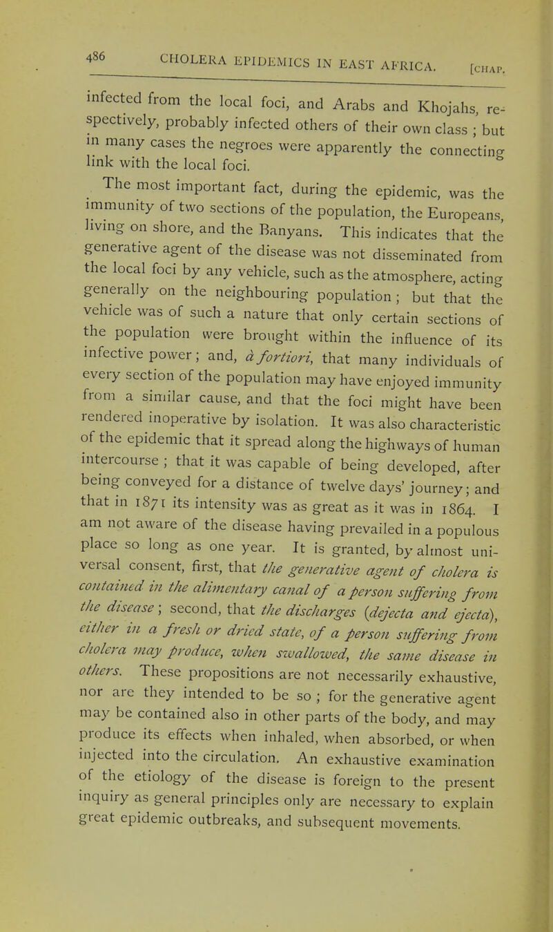 infected from the local foci, and Arabs and Khojahs re- spectively, probably infected others of their own class ; but in many cases the negroes were apparently the connecting link with the local foci. The most important fact, during the epidemic, was the immunity of two sections of the population, the Europeans living on shore, and the Banyans. This indicates that the generative agent of the disease was not disseminated from the local foci by any vehicle, such as the atmosphere, acting generally on the neighbouring population ; but that the vehicle was of such a nature that only certain sections of the population were brought within the influence of its infective power; and, afortiori, that many individuals of every section of the population may have enjoyed immunity from a similar cause, and that the foci might have been rendered inoperative by isolation. It was also characteristic of the epidemic that it spread along the highways of human intercourse ; that it was capable of being developed, after being conveyed for a distance of twelve days' journey; and that in 1871 its intensity was as great as it was in 1S64. I am not aware of the disease having prevailed in a populous place so long as one year. It is granted, by almost uni- versal consent, first, that the generative agent of cholera is contained in the alimentary canal of a person suffering from the disease; second, that the discharges {dejecta and ejecta), either in a fresh or dried state, of a person suffering from cholera may produce, when swallowed, the same disease in others. These propositions are not necessarily exhaustive, nor are they intended to be so ; for the generative agent may be contained also in other parts of the body, and may produce its effects when inhaled, when absorbed, or when injected into the circulation. An exhaustive examination of the etiology of the disease is foreign to the present inquiry as general principles only are necessary to explain great epidemic outbreaks, and subsequent movements.