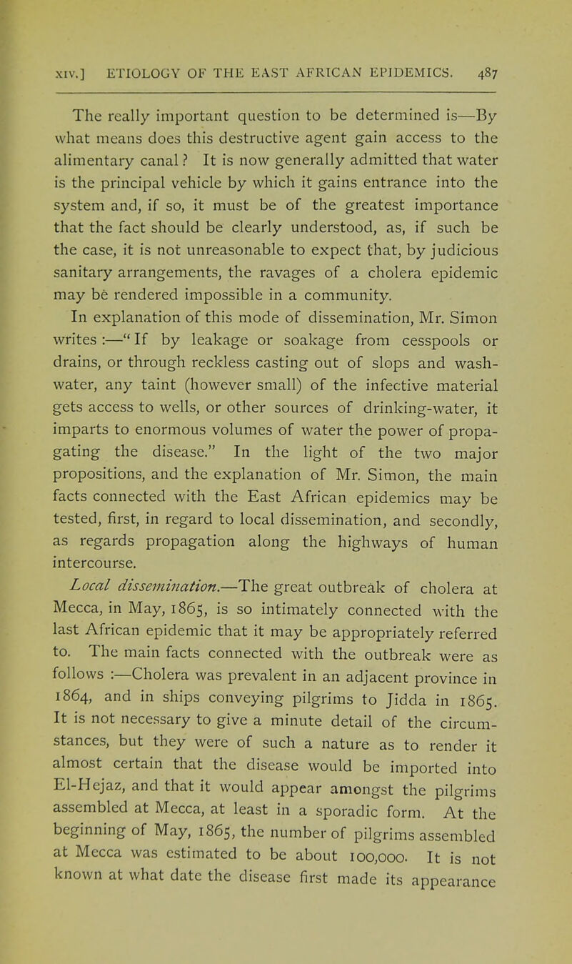 The really important question to be determined is—By what means does this destructive agent gain access to the alimentary canal ? It is now generally admitted that water is the principal vehicle by which it gains entrance into the system and, if so, it must be of the greatest importance that the fact should be clearly understood, as, if such be the case, it is not unreasonable to expect that, by judicious sanitary arrangements, the ravages of a cholera epidemic may be rendered impossible in a community. In explanation of this mode of dissemination, Mr. Simon writes:—If by leakage or soakage from cesspools or drains, or through reckless casting out of slops and wash- water, any taint (however small) of the infective material gets access to wells, or other sources of drinking-water, it imparts to enormous volumes of water the power of propa- gating the disease. In the light of the two major propositions, and the explanation of Mr. Simon, the main facts connected with the East African epidemics may be tested, first, in regard to local dissemination, and secondly, as regards propagation along the highways of human intercourse. Local dissemination.—The great outbreak of cholera at Mecca, in May, 1865, is so intimately connected with the last African epidemic that it may be appropriately referred to. The main facts connected with the outbreak were as follows :—Cholera was prevalent in an adjacent province in 1864, and in ships conveying pilgrims to Jidda in 1865. It is not necessary to give a minute detail of the circum- stances, but they were of such a nature as to render it almost certain that the disease would be imported into El-Hejaz, and that it would appear amongst the pilgrims assembled at Mecca, at least in a sporadic form. At the beginning of May, 1865, the number of pilgrims assembled at Mecca was estimated to be about 100,000. It is not known at what date the disease first made its appearance
