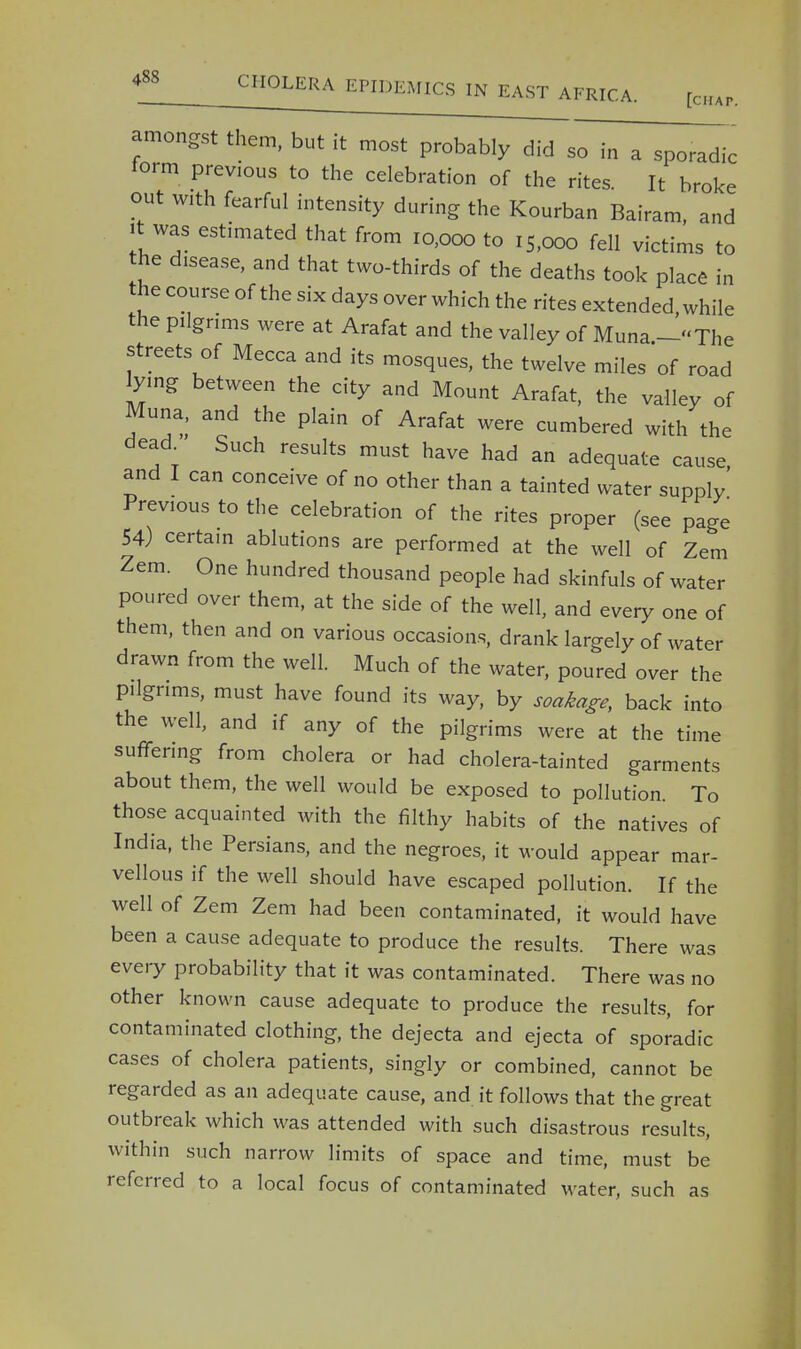[chat. amongst them, but it most probably did so in a sporadic form previous to the celebration of the rites. It broke out with fearful intensity during the Kourban Bairam, and it was estimated that from 10,000 to iS)ooo fell victims to the disease, and that two-thirds of the deaths took place in the course of the six days over which the rites extended, while the pilgrims were at Arafat and the valley of Muna —The streets of Mecca and its mosques, the twelve miles of road lying between the city and Mount Arafat, the valley of Muna, and the plain of Arafat were cumbered with the dead Such results must have had an adequate cause and I can conceive of no other than a tainted water supply' Previous to the celebration of the rites proper (see page 54) certain ablutions are performed at the well of Zem Zem. One hundred thousand people had skinfuls of water poured over them, at the side of the well, and every one of them, then and on various occasions, drank largely of water drawn from the well. Much of the water, poured over the pilgrims, must have found its way, by soakage, back into the well, and if any of the pilgrims were at the time suffering from cholera or had cholera-tainted garments about them, the well would be exposed to pollution. To those acquainted with the filthy habits of the natives of India, the Persians, and the negroes, it would appear mar- vellous if the well should have escaped pollution. If the well of Zem Zem had been contaminated, it would have been a cause adequate to produce the results. There was every probability that it was contaminated. There was no other known cause adequate to produce the results, for contaminated clothing, the dejecta and ejecta of sporadic cases of cholera patients, singly or combined, cannot be regarded as an adequate cause, and it follows that the great outbreak which was attended with such disastrous results, within such narrow limits of space and time, must be referred to a local focus of contaminated water, such as