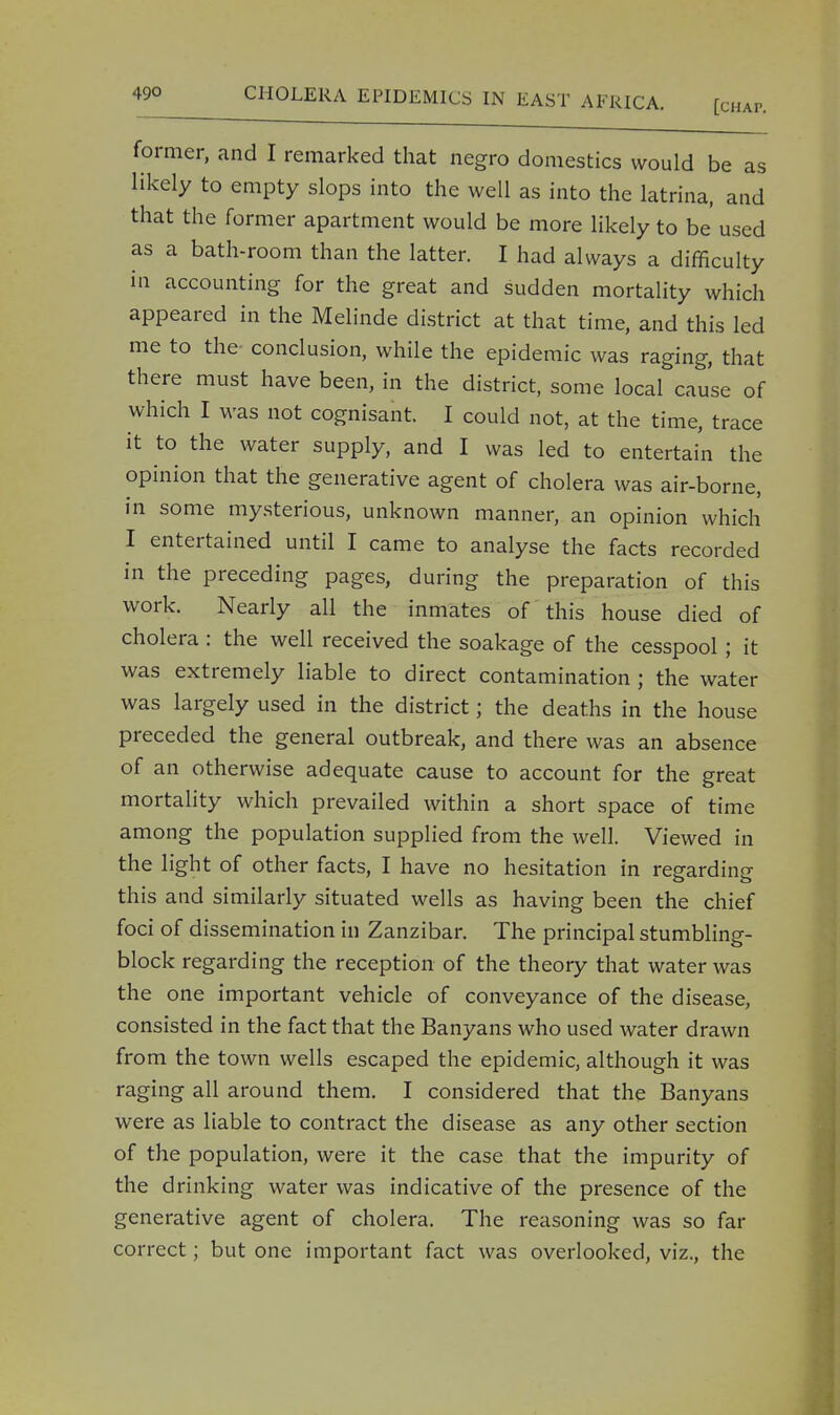 former, and I remarked that negro domestics would be as likely to empty slops into the well as into the latrina, and that the former apartment would be more likely to be used as a bath-room than the latter. I had always a difficulty in accounting for the great and sudden mortality which appeared in the Melinde district at that time, and this led me to the- conclusion, while the epidemic was raging, that there must have been, in the district, some local cause of which I was not cognisant. I could not, at the time, trace it to the water supply, and I was led to entertain the opinion that the generative agent of cholera was air-borne, in some mysterious, unknown manner, an opinion which I entertained until I came to analyse the facts recorded in the preceding pages, during the preparation of this work. Nearly all the inmates of this house died of cholera : the well received the soakage of the cesspool; it was extremely liable to direct contamination ; the water was largely used in the district; the deaths in the house preceded the general outbreak, and there was an absence of an otherwise adequate cause to account for the great mortality which prevailed within a short space of time among the population supplied from the well. Viewed in the light of other facts, I have no hesitation in regarding this and similarly situated wells as having been the chief foci of dissemination in Zanzibar. The principal stumbling- block regarding the reception of the theory that water was the one important vehicle of conveyance of the disease, consisted in the fact that the Banyans who used water drawn from the town wells escaped the epidemic, although it was raging all around them. I considered that the Banyans were as liable to contract the disease as any other section of the population, were it the case that the impurity of the drinking water was indicative of the presence of the generative agent of cholera. The reasoning was so far correct; but one important fact was overlooked, viz., the