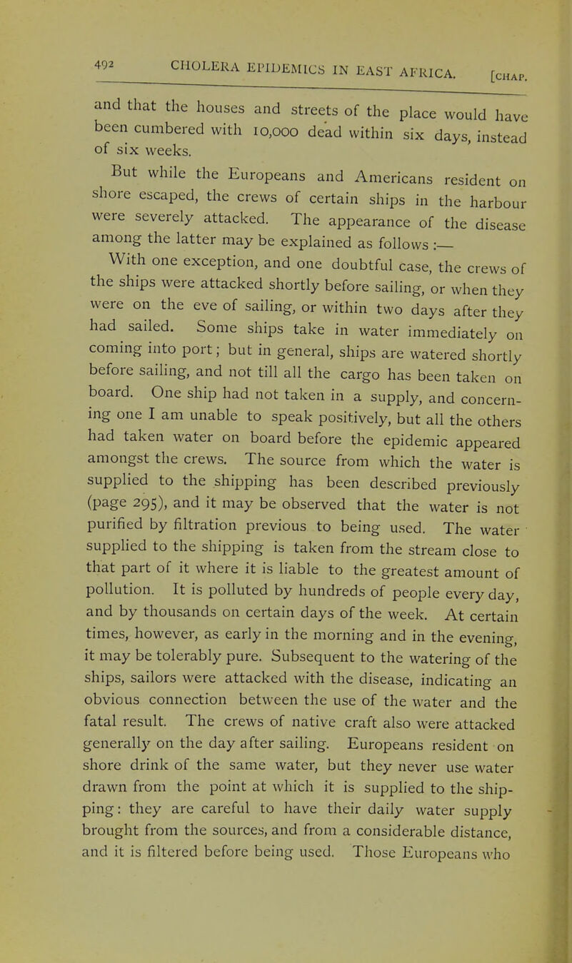 and that the houses and streets of the place would have been cumbered with 10,000 dead within six days, instead of six weeks. But while the Europeans and Americans resident on shore escaped, the crews of certain ships in the harbour were severely attacked. The appearance of the disease among the latter may be explained as follows :— With one exception, and one doubtful case, the crews of the ships were attacked shortly before sailing, or when they were on the eve of sailing, or within two days after they had sailed. Some ships take in water immediately on coming into port; but in general, ships are watered shortly before sailing, and not till all the cargo has been taken on board. One ship had not taken in a supply, and concern- ing one I am unable to speak positively, but all the others had taken water on board before the epidemic appeared amongst the crews. The source from which the water is supplied to the shipping has been described previously (page 295), and it may be observed that the water is not purified by filtration previous to being used. The water supplied to the shipping is taken from the stream close to that part of it where it is liable to the greatest amount of pollution. It is polluted by hundreds of people every day, and by thousands on certain days of the week. At certain times, however, as early in the morning and in the evening, it may be tolerably pure. Subsequent to the watering of the ships, sailors were attacked with the disease, indicating an obvious connection between the use of the water and the fatal result. The crews of native craft also were attacked generally on the day after sailing. Europeans resident on shore drink of the same water, but they never use water drawn from the point at which it is supplied to the ship- ping: they are careful to have their daily water supply brought from the sources, and from a considerable distance, and it is filtered before being used. Those Europeans who