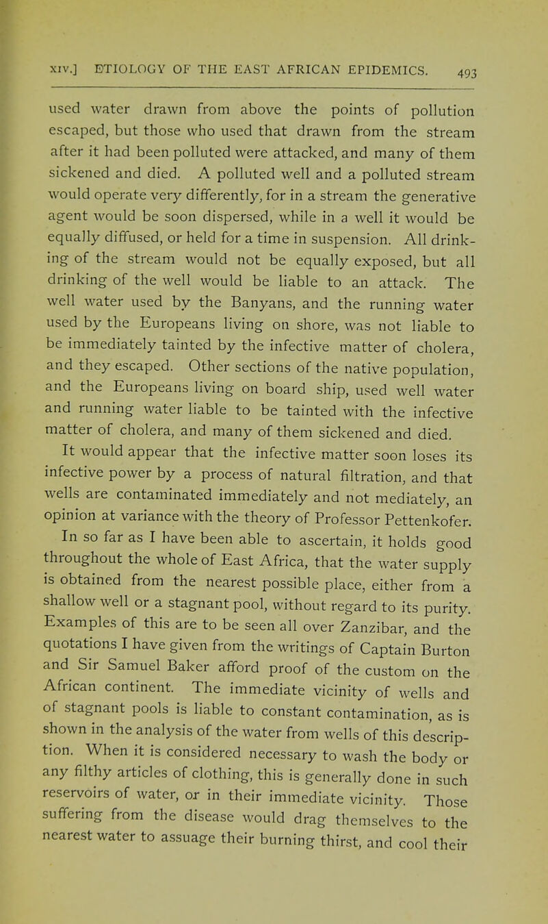 used water drawn from above the points of pollution escaped, but those who used that drawn from the stream after it had been polluted were attacked, and many of them sickened and died. A polluted well and a polluted stream would operate very differently, for in a stream the generative agent would be soon dispersed, while in a well it would be equally diffused, or held for a time in suspension. All drink- ing of the stream would not be equally exposed, but all drinking of the well would be liable to an attack. The well water used by the Banyans, and the running water used by the Europeans living on shore, was not liable to be immediately tainted by the infective matter of cholera, and they escaped. Other sections of the native population, and the Europeans living on board ship, used well water and running water liable to be tainted with the infective matter of cholera, and many of them sickened and died. It would appear that the infective matter soon loses its infective power by a process of natural filtration, and that wells are contaminated immediately and not mediately, an opinion at variance with the theory of Professor Pettenkofer. In so far as I have been able to ascertain, it holds good throughout the whole of East Africa, that the water supply is obtained from the nearest possible place, either from a shallow well or a stagnant pool, without regard to its purity. Examples of this are to be seen all over Zanzibar, and the quotations I have given from the writings of Captain Burton and Sir Samuel Baker afford proof of the custom on the African continent. The immediate vicinity of wells and of stagnant pools is liable to constant contamination, as is shown in the analysis of the water from wells of this descrip- tion. When it is considered necessary to wash the body or any filthy articles of clothing, this is generally done in such reservoirs of water, or in their immediate vicinity. Those suffering from the disease would drag themselves to the nearest water to assuage their burning thirst, and cool their