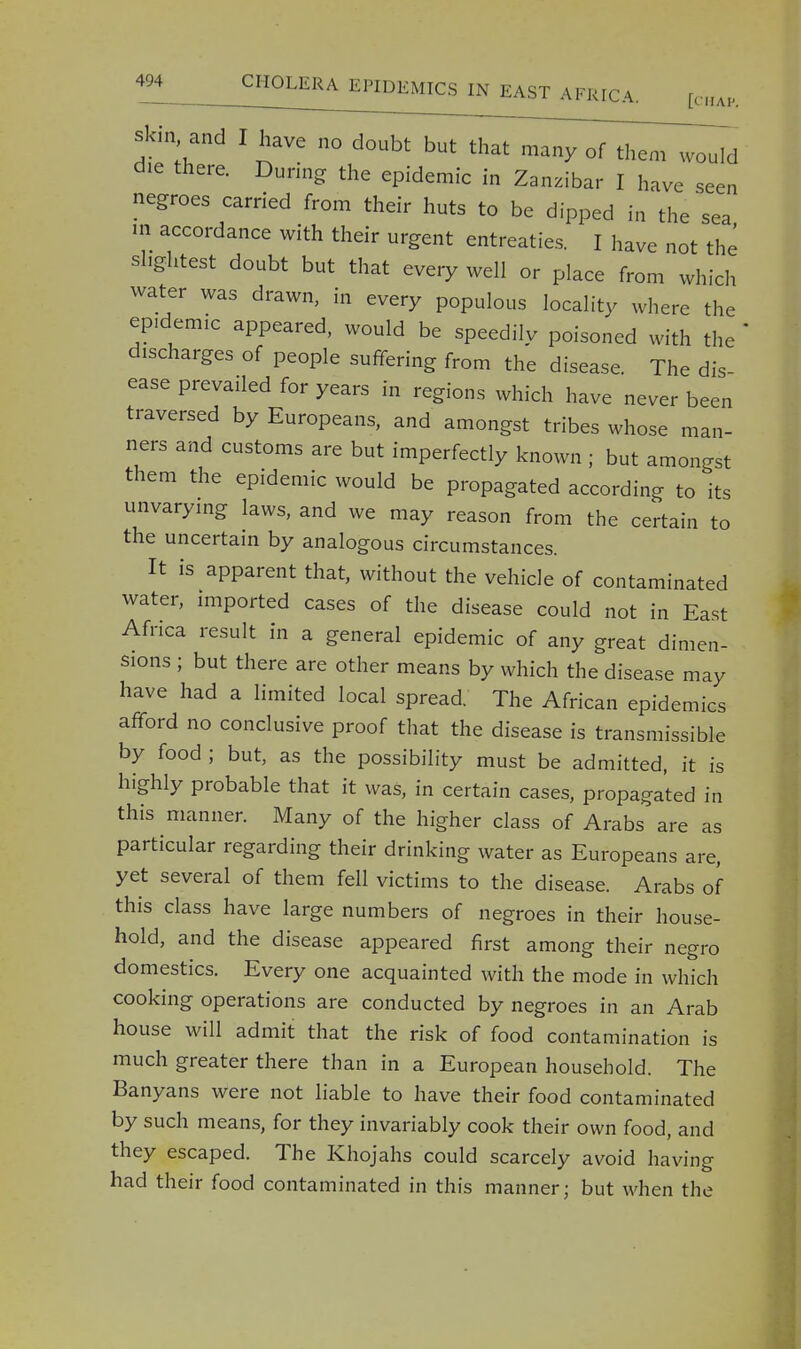 skin and I have no doubt but that many of them would die there. During the epidemic in Zanzibar I have seen negroes carried from their huts to be dipped in the sea m accordance with their urgent entreaties. I have not the slightest doubt but that every well or place from which water was drawn, in every populous locality where the epidemic appeared, would be speedily poisoned with the discharges of people suffering from the disease. The dis- ease prevailed for years in regions which have never been traversed by Europeans, and amongst tribes whose man- ners and customs are but imperfectly known ; but amongst them the epidemic would be propagated according to its unvarying laws, and we may reason from the certain to the uncertain by analogous circumstances. It is apparent that, without the vehicle of contaminated water, imported cases of the disease could not in East Africa result in a general epidemic of any great dimen- sions ; but there are other means by which the disease may have had a limited local spread. The African epidemics afford no conclusive proof that the disease is transmissible by food ; but, as the possibility must be admitted, it is highly probable that it was, in certain cases, propagated in this manner. Many of the higher class of Arabs are as particular regarding their drinking water as Europeans are, yet several of them fell victims to the disease. Arabs of this class have large numbers of negroes in their house- hold, and the disease appeared first among their negro domestics. Every one acquainted with the mode in which cooking operations are conducted by negroes in an Arab house will admit that the risk of food contamination is much greater there than in a European household. The Banyans were not liable to have their food contaminated by such means, for they invariably cook their own food, and they escaped. The Khojahs could scarcely avoid having had their food contaminated in this manner; but when the