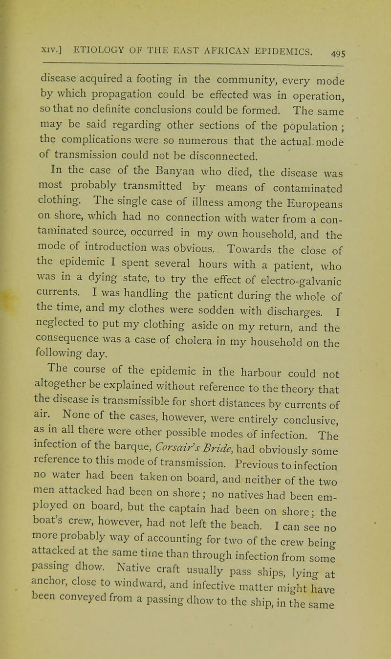 disease acquired a footing in the community, every mode by which propagation could be effected was in operation, so that no definite conclusions could be formed. The same may be said regarding other sections of the population ; the complications were so numerous that the actual mode of transmission could not be disconnected. In the case of the Banyan who died, the disease was most probably transmitted by means of contaminated clothing. The single case of illness among the Europeans on shore, which had no connection with water from a con- taminated source, occurred in my own household, and the mode of introduction was obvious. Towards the close of the epidemic I spent several hours with a patient, who was in a dying state, to try the effect of electro-galvanic currents. I was handling the patient during the whole of the time, and my clothes were sodden with discharges. I neglected to put my clothing aside on my return, and the consequence was a case of cholera in my household on the following day. The course of the epidemic in the harbour could not altogether be explained without reference to the theory that the disease is transmissible for short distances by currents of air. None of the cases, however, were entirely conclusive, as in all there were other possible modes of infection. The infection of the barque, Corsair's Bride, had obviously some reference to this mode of transmission. Previous to infection no water had been taken on board, and neither of the two men attacked had been on shore; no natives had been em- ployed on board, but the captain had been on shore ■ the boat's crew, however, had not left the beach. I can see no more probably way of accounting for two of the crew being attacked at the same time than through infection from some passing dhow. Native craft usually pass ships, lying at anchor, close to windward, and infective matter might have been conveyed from a passing dhow to the ship, in the same