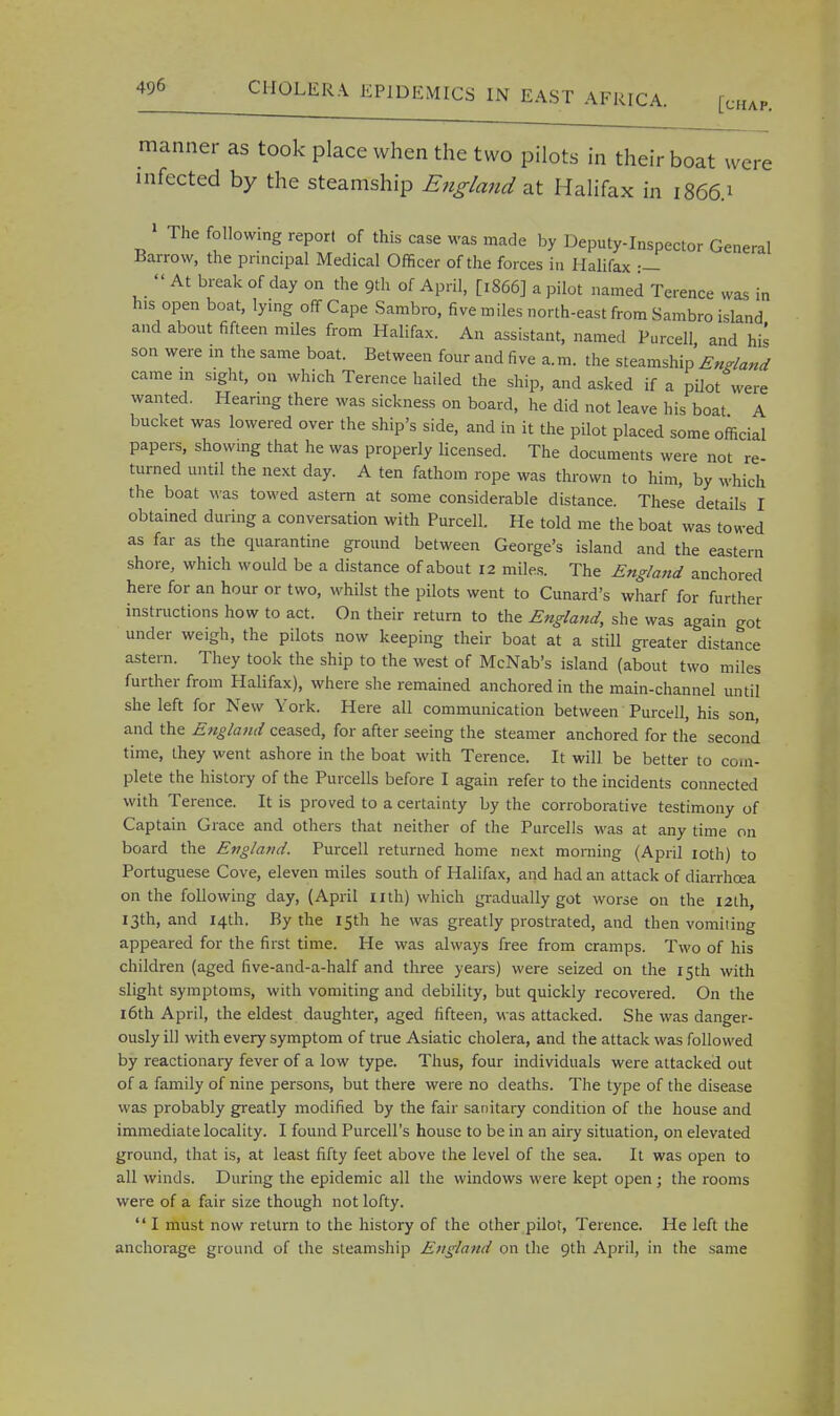 manner as took place when the two pilots in their boat were infected by the steamship England at Halifax in 1866.1 1 The following report of this case was made by Deputy-Inspector General Barrow, the principal Medical Officer of the forces in Halifax :—  At break of day on the 9th of April, [1866] a pilot named Terence was in his open boat, lying off Cape Sambro, five miles north-east from Sambro island and about fifteen miles from Halifax. An assistant, named Purcell and hi* son were in the same boat. Between four and five a.m. the steamship England came m sight, on which Terence hailed the ship, and asked if a pilot were wanted. Hearing there was sickness on board, he did not leave his boat A bucket was lowered over the ship's side, and in it the pilot placed some official papers, showing that he was properly licensed. The documents were not re- turned until the next day. A ten fathom rope was thrown to him, by which the boat was towed astern at some considerable distance. These details I obtained during a conversation with Purcell. He told me the boat was towed as far as the quarantine ground between George's island and the eastern shore, which would be a distance of about 12 miles. The England anchored here for an hour or two, whilst the pilots went to Cunard's wharf for further instructions how to act. On their return to the England, she was again got under weigh, the pilots now keeping their boat at a still greater distance astern. They took the ship to the west of McNab's island (about two miles further from Halifax), where she remained anchored in the main-channel until she left for New York. Here all communication between Purcell, his son, and the England ceased, for after seeing the steamer anchored for the second time, they went ashore in the boat with Terence. It will be better to com- plete the history of the Purcells before I again refer to the incidents connected with Terence. It is proved to a certainty by the corroborative testimony of Captain Grace and others that neither of the Purcells was at any time on board the England. Purcell returned home next morning (April 10th) to Portuguese Cove, eleven miles south of Halifax, and had an attack of diarrhoea on the following day, (April nth) which gradually got worse on the 12th, 13th, and 14th. By the 15th he was greatly prostrated, aud then vomiting appeared for the first time. He was always free from cramps. Two of his children (aged five-and-a-half and three years) were seized on the 15th with slight symptoms, with vomiting and debility, but quickly recovered. On the 16th April, the eldest daughter, aged fifteen, was attacked. She was danger- ously ill with every symptom of true Asiatic cholera, and the attack was followed by reactionary fever of a low type. Thus, four individuals were attacked out of a family of nine persons, but there were no deaths. The type of the disease was probably greatly modified by the fair sanitary condition of the house and immediate locality. I found Purcell's house to be in an airy situation, on elevated ground, that is, at least fifty feet above the level of the sea. It was open to all winds. During the epidemic all the windows were kept open; the rooms were of a fair size though not lofty.  I must now return to the history of the other pilot, Terence. He left the anchorage ground of the steamship England on the 9th April, in the same