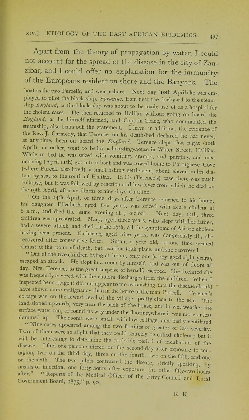 Apart from the theory of propagation by water, I could not account for the spread of the disease in the city of Zan- zibar, and I could offer no explanation for the immunity of the Europeans resident on shore and the Banyans. The boat as the two Purcells, and went ashore. Next day (10th April) he was em- ployed to pilot the block-ship, Pyramus, from near the dockyard to the steam- ship England, as the block-ship was about to be made use of as a hospital for the cholera cases. He then returned to Halifax without going on board the England, as he himself affirmed, and Captain Grace, who commanded the steamship, also bears out the statement. I have, in addition, the evidence of the Rev. J. Carmody, that Terence on his death-bed declared he had never, at any time, been on board the England. Terence slept that night (10th April), or rather, went to bed at a boarding-house in Water Street, Halifax. While in bed he was seized with vomiting, cramps, and purging, and next morning (April nth) got into a boat and was rowed home to Portuguese Cove (where Purcell also lived), a small fishing settlement, about eleven miles dis- tant by sea, to the south of Halifax. In his (Terence's) case there was much collapse, but it was followed by reaction and low fever from which he died on the 19th April, after an illness of nine days' duration. On the 14th April, or three days after Terence returned to his home his daughter Elizabeth, aged five years, was seized with acute cholera at 6 a.m., and died the same evening at 9 o'clock. Next day, 15th three children were prostrated. Mary, aged three years, who slept with her father had a severe attack and died on the 17th, all the symptoms of Asiatic cholera having been present. Catherine, aged nine years, was dangerously ill • she recovered after consecutive fever. Susan, a year old, at one time seemed almost at the point of death, but reaction took place, and she recovered  Out of the five children living at home, only one (a boy aged eight years) escaped an attack. He slept in a room by himself, and was out of doors all day. Mrs. Terence, to the great surprise of herself, escaped. She declared she was frequently covered wilh the cholera discharges from the children When I inspected her cottage it did not appear to me astonishing that the disease should  have shown more malignancy than in the house of the man Purcell Terence's cottage was on the lowest level of the village, pretty close to the sea The land sloped upwards, very near the back of the house, and in wet weather the surface water ran or found its way under the flooring, where it was more or less dammed up. The rooms were small, with low ceilings, and badly ventilated Nine cases appeared among the two families of greater or less seventy I wo of them were so slight that they could scarcely be called cholera • but it mil be interesting to determine the probable period of incubation 'of the disease. I find one person suffered on the second day after exposure to con tag.on, two on the third day, three on the fourth, two on the fifth, and one on the sixth The two pilots contracted the disease, strictly speaking, by means of infection, one forty hours after exposure, the other fifty-two hours after. Reports of the Medical Officer of the Privy Counc/and Loc Government Board, 1875, P- 90. ^ucai K K