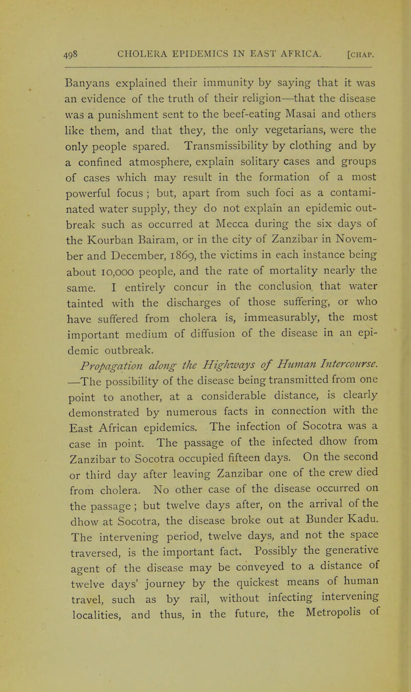 Banyans explained their immunity by saying that it was an evidence of the truth of their religion—that the disease was a punishment sent to the beef-eating Masai and others like them, and that they, the only vegetarians, were the only people spared. Transmissibility by clothing and by a confined atmosphere, explain solitary cases and groups of cases which may result in the formation of a most powerful focus ; but, apart from such foci as a contami- nated water supply, they do not explain an epidemic out- break such as occurred at Mecca during the six days of the Kourban Bairam, or in the city of Zanzibar in Novem- ber and December, 1869, the victims in each instance being about 10,000 people, and the rate of mortality nearly the same. I entirely concur in the conclusion that water tainted with the discharges of those suffering, or who have suffered from cholera is, immeasurably, the most important medium of diffusion of the disease in an epi- demic outbreak. Propagation along the Highways of Human Intercourse. —The possibility of the disease being transmitted from one point to another, at a considerable distance, is clearly demonstrated by numerous facts in connection with the East African epidemics. The infection of Socotra was a case in point. The passage of the infected dhow from Zanzibar to Socotra occupied fifteen days. On the second or third day after leaving Zanzibar one of the crew died from cholera. No other case of the disease occurred on the passage ; but twelve days after, on the arrival of the dhow at Socotra, the disease broke out at Bunder Kadu. The intervening period, twelve days, and not the space traversed, is the important fact. Possibly the generative agent of the disease may be conveyed to a distance of twelve days' journey by the quickest means of human travel, such as by rail, without infecting intervening localities, and thus, in the future, the Metropolis of
