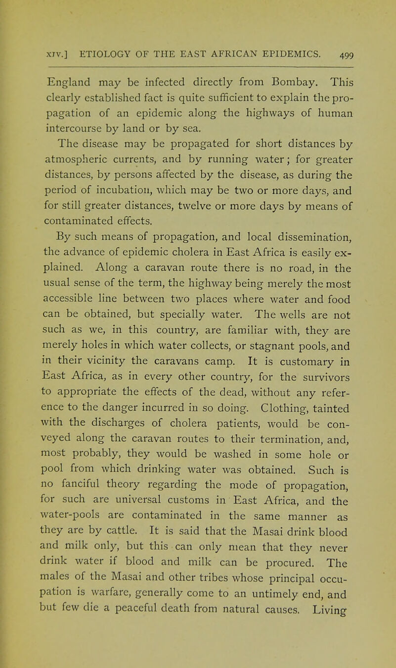 England may be infected directly from Bombay. This clearly established fact is quite sufficient to explain the pro- pagation of an epidemic along the highways of human intercourse by land or by sea. The disease may be propagated for short distances by atmospheric currents, and by running water; for greater distances, by persons affected by the disease, as during the period of incubation, which may be two or more days, and for still greater distances, twelve or more days by means of contaminated effects. By such means of propagation, and local dissemination, the advance of epidemic cholera in East Africa is easily ex- plained. Along a caravan route there is no road, in the usual sense of the term, the highway being merely the most accessible line between two places where water and food can be obtained, but specially water. The wells are not such as we, in this country, are familiar with, they are merely holes in which water collects, or stagnant pools, and in their vicinity the caravans camp. It is customary in East Africa, as in every other country, for the survivors to appropriate the effects of the dead, without any refer- ence to the danger incurred in so doing. Clothing, tainted with the discharges of cholera patients, would be con- veyed along the caravan routes to their termination, and, most probably, they would be washed in some hole or pool from which drinking water was obtained. Such is no fanciful theory regarding the mode of propagation, for such are universal customs in East Africa, and the water-pools are contaminated in the same manner as they are by cattle. It is said that the Masai drink blood and milk only, but this can only mean that they never drink water if blood and milk can be procured. The males of the Masai and other tribes whose principal occu- pation is warfare, generally come to an untimely end, and but few die a peaceful death from natural causes. Living