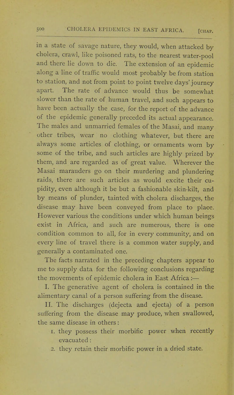 in a state of savage nature, they would, when attacked by cholera, crawl, like poisoned rats, to the nearest water-pool and there lie down to die. The extension of an epidemic along a line of traffic would most probably be from station to station, and not from point to point twelve days'journey apart. The rate of advance would thus be somewhat slower than the rate of human travel, and such appears to have been actually the case, for the report of the advance of the epidemic generally preceded its actual appearance. The males and unmarried females of the Masai, and many other tribes, wear no clothing whatever, but there are always some articles of clothing, or ornaments worn by some of the tribe, and such articles are highly prized by them, and are regarded as of great value. Wherever the Masai marauders go on their murdering and plundering raids, there are such articles as would excite their cu- pidity, even although it be but a fashionable skin-kilt, and by means of plunder, tainted with cholera discharges, the disease may have been conveyed from place to place. However various the conditions under which human beings exist in Africa, and such are numerous, there is one condition common to all, for in every community, and on every line of travel there is a common water supply, and generally a contaminated one. The facts narrated in the preceding chapters appear to me to supply data for the following conclusions regarding the movements of epidemic cholera in East Africa :— I. The generative agent of cholera is contained in the alimentary canal of a person suffering from the disease. II. The discharges (dejecta and ejecta) of a person suffering from the disease may produce, when swallowed, the same disease in others: 1. they possess their morbific power when recently evacuated: 2. they retain their morbific power in a dried state.