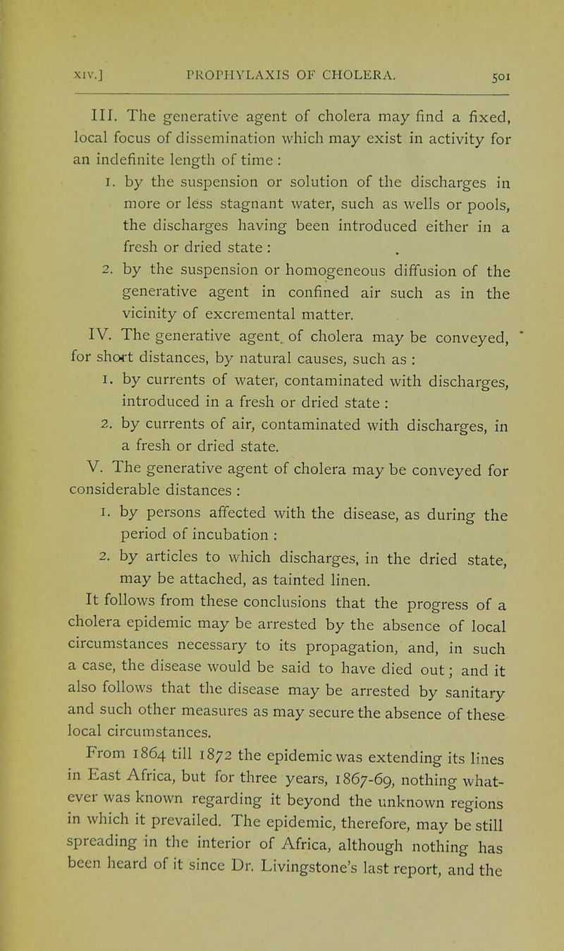 III. The generative agent of cholera may find a fixed, local focus of dissemination which may exist in activity for an indefinite length of time : 1. by the suspension or solution of the discharges in more or less stagnant water, such as wells or pools, the discharges having been introduced either in a fresh or dried state : 2. by the suspension or homogeneous diffusion of the generative agent in confined air such as in the vicinity of excremental matter. IV. The generative agent, of cholera may be conveyed,  for short distances, by natural causes, such as : 1. by currents of water, contaminated with discharges, introduced in a fresh or dried state : 2. by currents of air, contaminated with discharges, in a fresh or dried state. V. The generative agent of cholera may be conveyed for considerable distances : 1. by persons affected with the disease, as during the period of incubation : 2. by articles to which discharges, in the dried state, may be attached, as tainted linen. It follows from these conclusions that the progress of a cholera epidemic may be arrested by the absence of local circumstances necessary to its propagation, and, in such a case, the disease would be said to have died out; and it also follows that the disease may be arrested by sanitary and such other measures as may secure the absence of these local circumstances. From 1864 till 1872 the epidemic was extending its lines in East Africa, but for three years, 1867-69, nothing what- ever was known regarding it beyond the unknown regions in which it prevailed. The epidemic, therefore, may be still spreading in the interior of Africa, although nothing has been heard of it since Dr. Livingstone's last report, and the