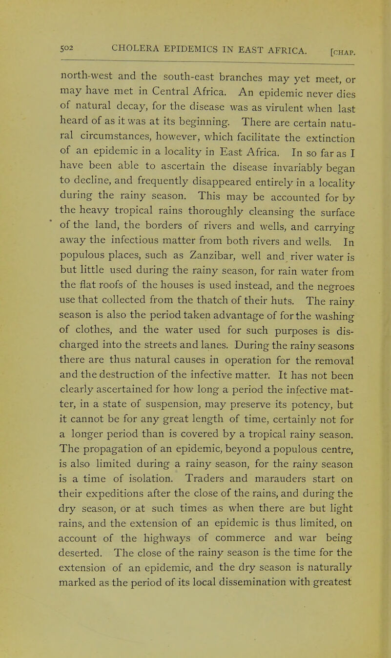 north-west and the south-east branches may yet meet, or may have met in Central Africa. An epidemic never dies of natural decay, for the disease was as virulent when last heard of as it was at its beginning. There are certain natu- ral circumstances, however, which facilitate the extinction of an epidemic in a locality in East Africa. In so far as I have been able to ascertain the disease invariably began to decline, and frequently disappeared entirely in a locality during the rainy season. This may be accounted for by the heavy tropical rains thoroughly cleansing the surface of the land, the borders of rivers and wells, and carrying away the infectious matter from both rivers and wells. In populous places, such as Zanzibar, well and river water is but little used during the rainy season, for rain water from the fiat roofs of the houses is used instead, and the negroes use that collected from the thatch of their huts. The rainy season is also the period taken advantage of for the washing of clothes, and the water used for such purposes is dis- charged into the streets and lanes. During the rainy seasons there are thus natural causes in operation for the removal and the destruction of the infective matter. It has not been clearly ascertained for how long a period the infective mat- ter, in a state of suspension, may preserve its potency, but it cannot be for any great length of time, certainly not for a longer period than is covered by a tropical rainy season. The propagation of an epidemic, beyond a populous centre, is also limited during a rainy season, for the rainy season is a time of isolation. Traders and marauders start on their expeditions after the close of the rains, and during the dry season, or at such times as when there are but light rains, and the extension of an epidemic is thus limited, on account of the highways of commerce and war being deserted. The close of the rainy season is the time for the extension of an epidemic, and the dry season is naturally marked as the period of its local dissemination with greatest
