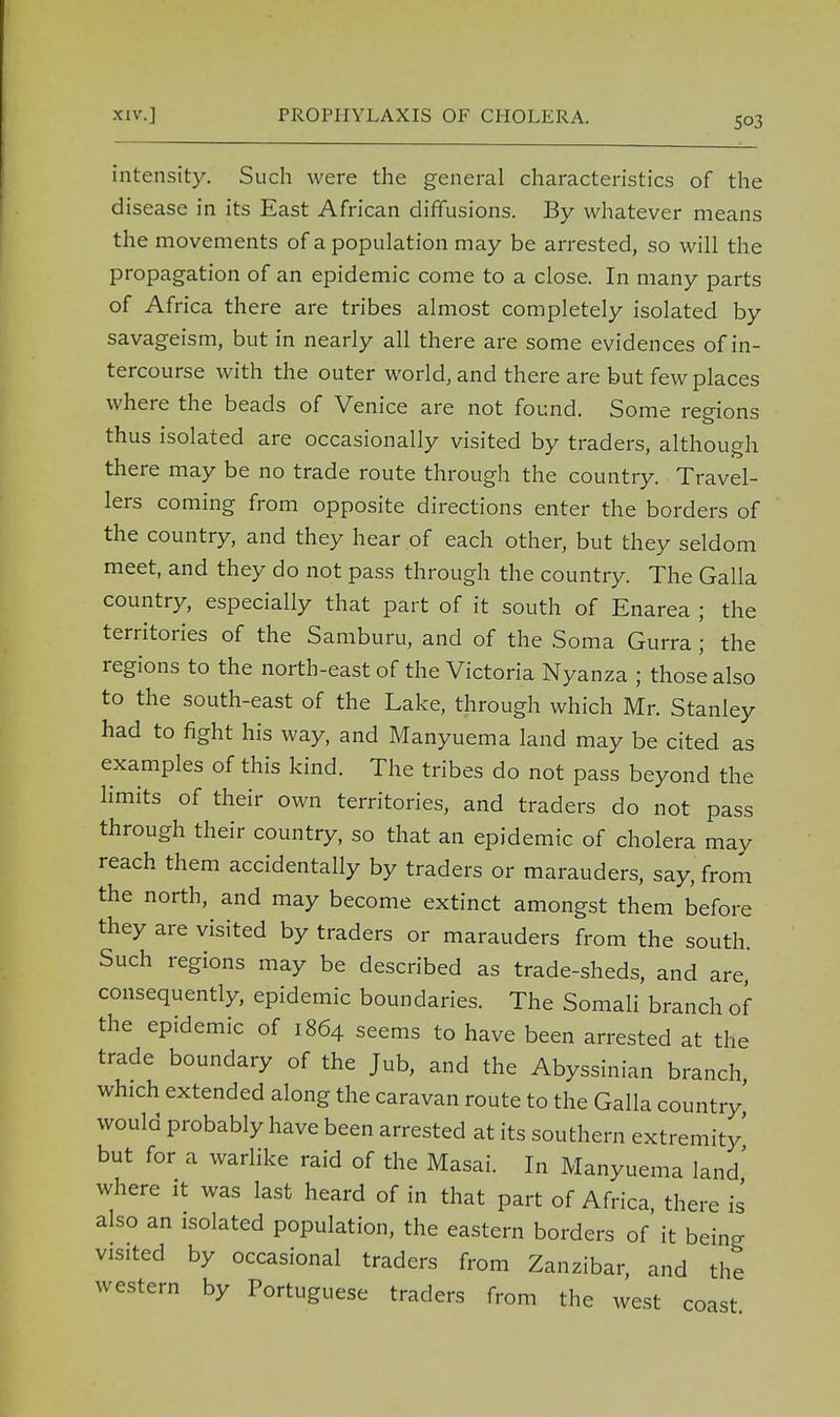 intensity. Such were the general characteristics of the disease in its East African diffusions. By whatever means the movements of a population may be arrested, so will the propagation of an epidemic come to a close. In many parts of Africa there are tribes almost completely isolated by savageism, but in nearly all there are some evidences of in- tercourse with the outer world, and there are but few places where the beads of Venice are not found. Some regions thus isolated are occasionally visited by traders, although there may be no trade route through the country. Travel- lers coming from opposite directions enter the borders of the country, and they hear of each other, but they seldom meet, and they do not pass through the country. The Galla country, especially that part of it south of Enarea ; the territories of the Samburu, and of the Soma Gurra ; the regions to the north-east of the Victoria Nyanza ; those also to the south-east of the Lake, through which Mr. Stanley had to fight his way, and Manyuema land may be cited as examples of this kind. The tribes do not pass beyond the limits of their own territories, and traders do not pass through their country, so that an epidemic of cholera may reach them accidentally by traders or marauders, say, from the north, and may become extinct amongst them before they are visited by traders or marauders from the south. Such regions may be described as trade-sheds, and are, consequently, epidemic boundaries. The Somali branch of the epidemic of 1864 seems to have been arrested at the trade boundary of the Jub, and the Abyssinian branch which extended along the caravan route to the Galla country would probably have been arrested at its southern extremity' but for a warlike raid of the Masai. In Manyuema land' where it was last heard of in that part of Africa, there is also an isolated population, the eastern borders of it bein- visited by occasional traders from Zanzibar, and the western by Portuguese traders from the west coast e