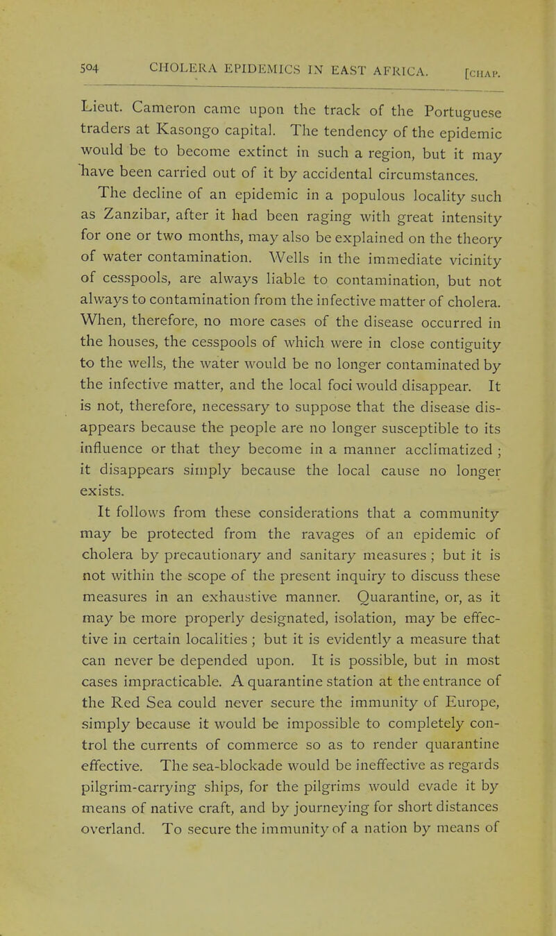 Lieut. Cameron came upon the track of the Portuguese traders at Kasongo capital. The tendency of the epidemic would be to become extinct in such a region, but it may have been carried out of it by accidental circumstances. The decline of an epidemic in a populous locality such as Zanzibar, after it had been raging with great intensity for one or two months, may also be explained on the theory of water contamination. Wells in the immediate vicinity of cesspools, are always liable to contamination, but not always to contamination from the infective matter of cholera. When, therefore, no more cases of the disease occurred in the houses, the cesspools of which were in close contiguity to the wells, the water would be no longer contaminated by the infective matter, and the local foci would disappear. It is not, therefore, necessary to suppose that the disease dis- appears because the people are no longer susceptible to its influence or that they become in a manner acclimatized ; it disappears simply because the local cause no longer exists. It follows from these considerations that a community may be protected from the ravages of an epidemic of cholera by precautionary and sanitary measures ; but it is not within the scope of the present inquiry to discuss these measures in an exhaustive manner. Quarantine, or, as it may be more properly designated, isolation, may be effec- tive in certain localities ; but it is evidently a measure that can never be depended upon. It is possible, but in most cases impracticable. A quarantine station at the entrance of the Red Sea could never secure the immunity of Europe, simply because it would be impossible to completely con- trol the currents of commerce so as to render quarantine effective. The sea-blockade would be ineffective as regards pilgrim-carrying ships, for the pilgrims would evade it by means of native craft, and by journeying for short distances overland. To secure the immunity of a nation by means of