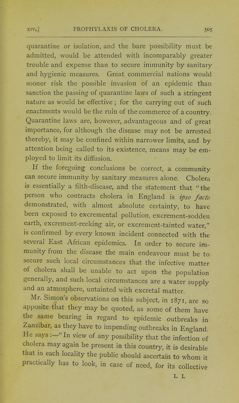quarantine or isolation, and the bare possibility must be admitted, would be attended with incomparably greater trouble and expense than to secure immunity by sanitary and hygienic measures. Great commercial nations would sooner risk the possible invasion of an epidemic than sanction the passing of quarantine laws of such a stringent nature as would be effective ; for the carrying out of such enactments would be the ruin of the commerce of a country. Quarantine laws are, however, advantageous and of great importance, for although the disease may not be arrested thereby, it may be confined within narrower limits, and by attention being called to its existence, means may be em- ployed to limit its diffusion. If the foregoing conclusions be correct, a community can secure immunity by sanitary measures alone. Cholera is essentially a filth-disease, and the statement that the person who contracts cholera in England is ipso facto demonstrated, with almost absolute certainty, to have been exposed to excremental pollution, excrement-sodden earth, excrement-reeking air, or excrement-tainted water, is confirmed by every known incident connected with the several East African epidemics. In order to secure im- munity from the disease the main endeavour must be to secure such local circumstances that the infective matter of cholera shall be unable to act upon the population generally, and such local circumstances are a water supply and an atmosphere, untainted with excretal matter. Mr. Simon's observations on this subject, in 1871, are so apposite that they may be quoted, as some of them have the same bearing in regard to epidemic outbreaks in Zanzibar, as they have to impending outbreaks in England. He says :-In view of any possibility that the infection of cholera may again be present in this country, it is desirable that in each locality the public should ascertain to whom it practically has to look, in case of need, for its collective