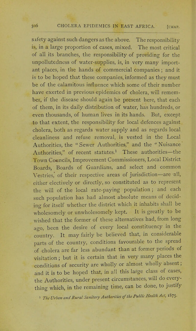 safety against such dangers as the above. The responsibility is, in a large proportion of cases, mixed. The most critical of all its branches, the responsibility of providing for the unpollutedness of water-supplies, is, in very many import- ant places, in the hands of commercial companies ; and it is to be hoped that these companies, informed as they must be of the calamitous influence which some of their number have exerted in previous epidemics of cholera, will remem- ber, if the disease should again be present here, that each of them, in its daily distribution of water, has hundreds, or even thousands, of human lives in its hands. But, except to that extent, the responsibility for local defences against cholera, both as regards water supply and as regards local cleanliness and refuse removal, is vested in the Local Authorities, the Sewer Authorities, and the Nuisance Authorities, of recent statutes.1 These authorities—the Town Councils, Improvement Commissioners, Local District Boards, Boards of Guardians, and select and common Vestries,' of their respective areas of jurisdiction—are all, either electively or directly, so constituted as to represent the will of the local rate-paying population ; and each such population has had almost absolute means of decid- ing for itself whether the district which it inhabits shall be wholesomely or unwholesomely kept. It is greatly to be wished that the former of these alternatives had, from long ago, been the desire of every local constituency in the country. It may fairly be believed that, in considerable parts of the country, conditions favourable to the spread of cholera are far less abundant than at former periods of visitation ; but it is certain that in very many places the conditions of security are wholly or almost wholly absent; and it is to be hoped that, in all this large class of cases, the Authorities, under present circumstances, will do every- thing which, in the remaining time, can be done, to justify