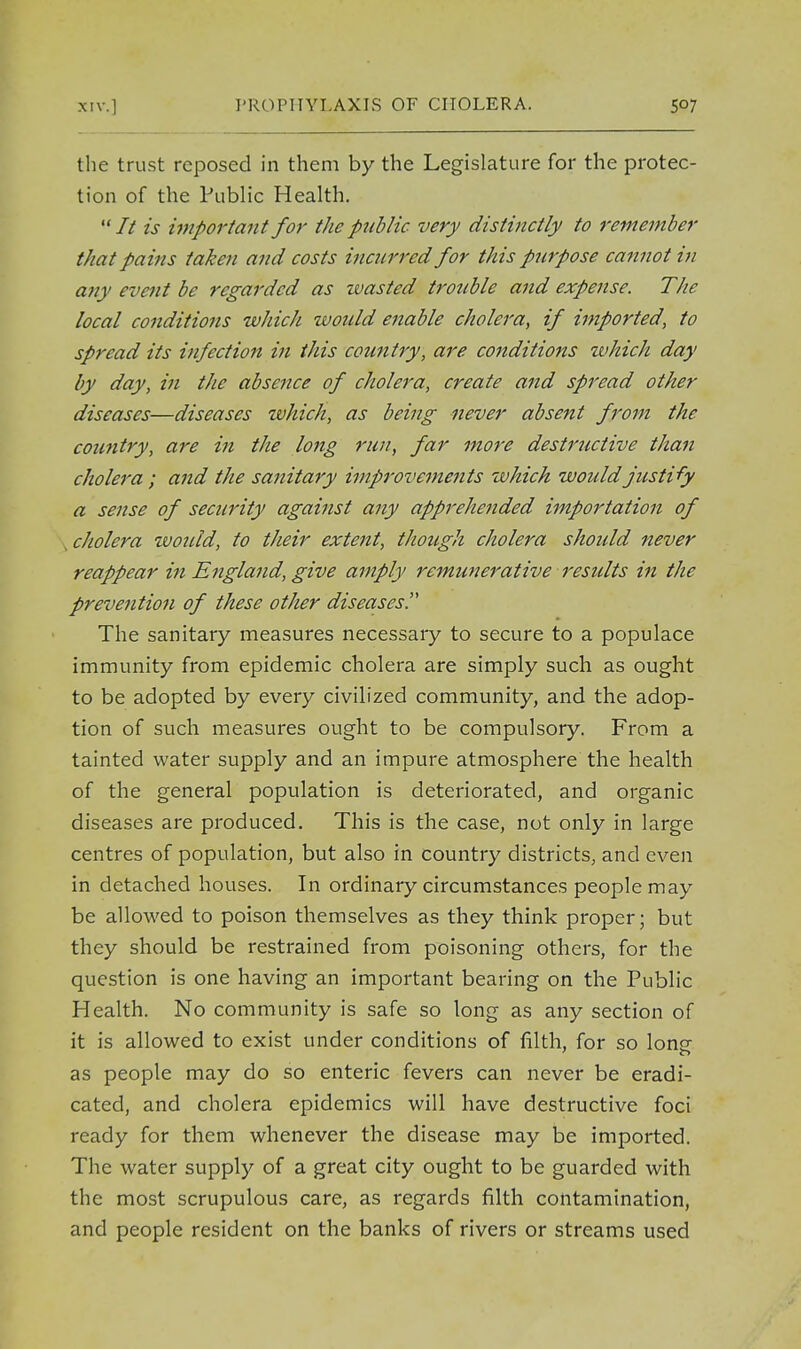 the trust reposed in them by the Legislature for the protec- tion of the Public Health. It is important for the public very distinctly to remember t/iat pains taken and costs incurred for this purpose cannot in any event be regarded as wasted trouble and expense. The local conditions which would enable cholera, if imported, to spread its infection in this country, are conditions which day by day, in the absence of cholera, create and spread other diseases—diseases which, as being never absent from the country, are in the long run, far more destructive than cholera; and the sanitary improvements which would justify a sense of security against any apprehended importation of , cholera zvould, to their extent, though cholera should never reappear in England, give amply remunerative residts in the prevention of these other diseases. The sanitary measures necessary to secure to a populace immunity from epidemic cholera are simply such as ought to be adopted by every civilized community, and the adop- tion of such measures ought to be compulsory. From a tainted water supply and an impure atmosphere the health of the general population is deteriorated, and organic diseases are produced. This is the case, not only in large centres of population, but also in country districts, and even in detached houses. In ordinary circumstances people may be allowed to poison themselves as they think proper; but they should be restrained from poisoning others, for the question is one having an important bearing on the Public Health. No community is safe so long as any section of it is allowed to exist under conditions of filth, for so long- as people may do so enteric fevers can never be eradi- cated, and cholera epidemics will have destructive foci ready for them whenever the disease may be imported. The water supply of a great city ought to be guarded with the most scrupulous care, as regards filth contamination, and people resident on the banks of rivers or streams used