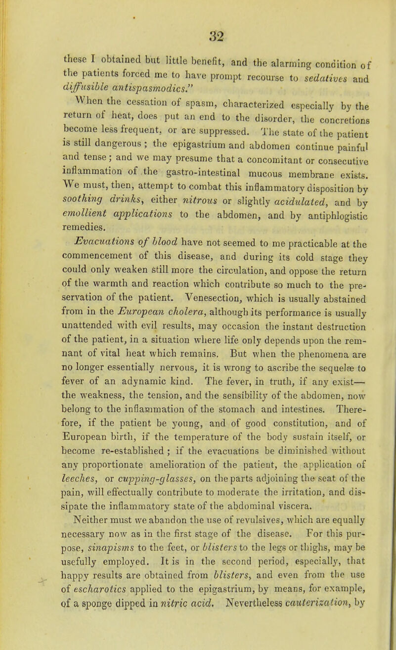 these I obtained but little benefit, and the alarming condition of tlie patients forced me to have prompt recourse to sedatives and diffusible antispasmodics. When the cessation of spasm, characterized especially by the return of heat, does put an end to the disorder, the concretions become less frequent, or are suppressed. The state of the patient is still dangerous ; the epigastrium and abdomen continue painful and tense; and we may presume that a concomitant or consecutive inflammation of the gastro-intestinal mucous membrane exists. We must, then, attempt to combat this inflammatory disposition by soothing drinks, either fiitrous or slightly acidulated, and by emollient applications to the abdomen, and by antiphlogistic remedies. Evacuations of blood have not seemed to me practicable at the commencement of this disease, and during its cold stage they could only weaken still more the circulation, and oppose the return of the warmth and reaction which contribute so much to the pre- servation of the patient. Venesection, which is usually abstained from in the European cholera, although its performance is usually unattended with evil results, may occasion the instant destruction of the patient, in a situation where life only depends upon the rem- nant of vital heat which remains. But when the phenomena are no longer essentially nervous, it is wrong to ascribe the sequelae to fever of an adynamic kind. The fever, in truth, if any exist— the weakness, the tension, and the sensibility of the abdomen, now belong to the inflammation of the stomach and intestines. There- fore, if the patient be young, and of good constitution, and of European birth, if the temperature of the body sustain itself, or become re-established ; if the evacuations be diminished without any proportionate amelioration of the patient, the application of leeches, or cupping-glasses, on the parts adjoining the seat of the pain, will effectually contribute to moderate the irritation, and dis- sipate the inflammatory state of the abdominal viscera. Neither must we abandon the use of revulsives, which are equally necessary now as in the first stage of the disease. For this pur- pose, sinapisms to the feet, or blisters to the legs or thighs, may be usefully employed. It is in the second period, especially, that happy results are obtained from blisters, and even from the use of escharotics applied to the epigastrium, by means, for example, of a sponge dipped in nitric acid. Nevertheless cauterization, by