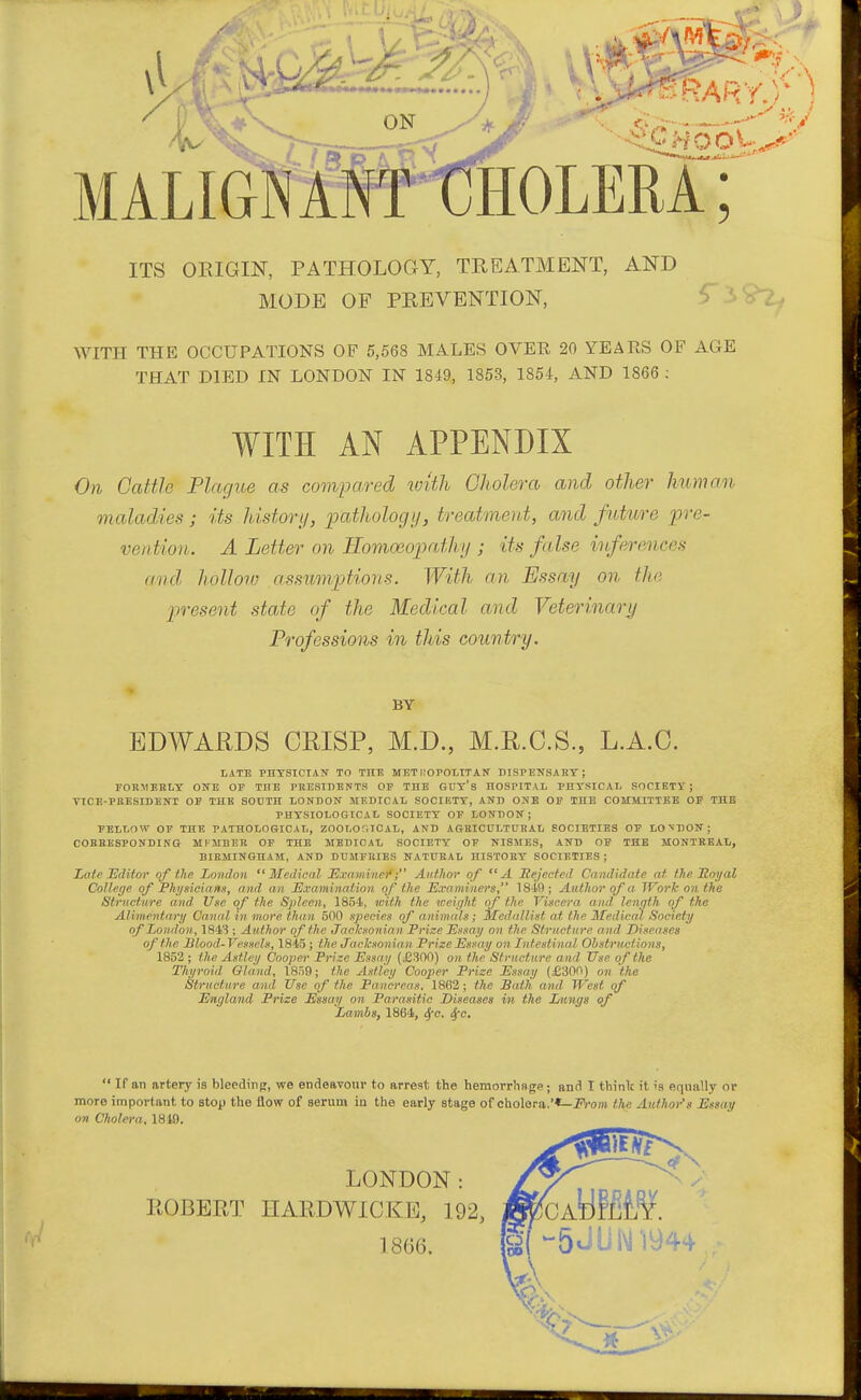 ITS ORIGIN, PATHOLOGY, TREATMENT, AND MODE OF PREVENTION, ^ -i WITH THE OCCUPATIONS OF 5,568 MALES OVER 20 YEARS OF AGE THAT DIED IN LONDON IN 1849, 1853, 1854, AND 1866 ; WITH AN APPENDIX On Cattle Plague as compared with Cholera and other human maladies; its history, ijathologij, treatment, and future pre- vention. A Letter on Eomoeojmthy ; its false inferences and hollow assumptions. With an Essay on the present state of the Medical and Veterinari/ Professions in this country. BY EDWARDS CRISP, M.D., M.R.C.S., L.A.C. lATE PHTSICTATf TO THE METi;OP0ttTAir BISPENSART ; FORMERLY OUE OF THE PRESIIIENTS OF THE GUT's HOSPITAL PHTSICATj SOCIETY; VICE-PRESIDENT OF THE SOUTH tONDOIf MKmCAI. SOCIETY, AND ONE OF THE COMMITTEE OP THE PHYSIOLOGICAL SOCIETY OF LONBON ; FELIiOW OF THE PATHOLOGICAI/, ZOOLOfilCAL, AND AGRICULTURAL SOCIETIES OF LONDON; CORBBSPONDING MIMBEB OF THE MEDICAL SOCIETY OF NISMES, AND OF THE MONTBEAI., BIRMINGHAM, AND DUMFRIES NATURAL HISTORY SOCIETIES ; Late EiUtov of the London Medical jExaminef; Author of  A llejected Candidate at the Hoyal College of Physicians, a nd a n Examination of the Exa miners, 1849; Author of a Work on the Structure and Use of the Spleen, 1854, with the loeif/ht of the Viscera and Icnqth of the Alimentary Canal in more than 500 species of animals; Medallist at the Medical Society of London, 1843 ; Author of the Jacksonian. Prize Essay on the Structure and Diseases of the Jilood-Vessels, 1845; the Jacksonian Prize Essay on Intestinal Obstructions, 1852 ; the Astley Cooper Prize Essay (£300) on the Structure and Use of the Tltyroid Gland, 1859; the Aslley Cooper Prize Essay (£300) on 'the Structure and Use of the Pancreas. 1862; the Bath and West of England Prize Essay on Parasitic Diseases in the Xnings of Lambs, 1864, ^e- 4'-  If an artery is blecdinp;, we endeavour to arrest the hemorrhflge; and I think it is equally or more important to stop the flow of serum in the early stage of cholera.'*—J'rom the Author's Essay on Cholera, 1849. LONDON: ROBERT HARDWICKE, 192, ] 8()6.