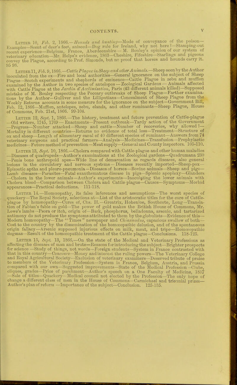 CONTENTS. Li'TTKU 10 Fib 2, 18()(J.—//o(//«/i' and /iun(in//—Uodo of convoyanco ol' tlio poison— Kxiuuplcs—Scout of door's feet, anisewl—Dug rule for Ireland, why not hore Stanipiiig-out recent c\i>erienco—nolf>inni. Franco, Abordeonslnro — M. IJonloy's opnnou of our system of veterinary education—Mr. llelps's ovidonce, 1S()3—Cliosliiro, Fifosliiro-Starhngs and pigeons convoy the I'laguo, according to Prof. Simonds, but no proof tliat liorses and hounds carry it. tl» 98. LetterII, lul. 9, lS6Ci.—Cai(lePla<jve inSheep and other Animals—Bheep seenby the Author inoculated from the ox—Fire and local' authorities—General ignorance on tbe subject of Sheep Pino-ue—Scotch experiments and shepherds of eminence—Cattle Plague in zebu and mufflon examined by the Author in two species of antelopes— Zoological Gardens — Animals affected with Cattle Plague at the Jardin d'Acclimisalion, Paris (43 different animals killed)—Supposed mistake of M. Bouley respecting the Peccary outbreaks of Sheep Plague—Farther examina- tions by the Author—Gulliver and the Lilliputians—Concealment of Sheep Plague from the Weekly Eeturns accounts in some measure for the ignorance on the subject—Govei-nment Bill, Feb. 12, 1866—Mufflon, antelopes, zebu, elands, and other ruminants—Sheep Plague, House of Commons, Feb. 21st, 1866. 99-104. Letter 12, Sept. 1, 1866.—The history, treatment and future prevention of Cattle-plague —Old writers, 1745, 1769 — Enactments—Present outbreak—Tardy action of the Government —Progi-ess—Number attacked—Sheep and cattle—Number of recoveries, why allowed ?— Mortality in different countries—Returns no evidence of total loss—Treatment—Structure of ox find sheep—Lengili of ahmentary canal of 40 different species of ruminant—Answers from 74 veterinary surgeons and practical farmers—Analysis—Medicines—Transfusion—Prophylactic medicines—Future method of prevention—Meat supply—Genei al and County inspectors. 105-110. Letter 13, Sept. 10, 1866.—Cholera compared with Cattle-plague and other human maladies —Diseases of quadrupeds—Author's examinations at the Zoological gardens—Quadrumana 230 —Penis bone anthropoid apes—Wide line of demarcation as regards diseases, also general lesions in the circulatory and nervous systems — Diseases recently imported—Sheep-pox— Epizootic aptha and pleuro-pneumonia—Diseases of horses—Bovine animals—Sheep and pigs— Lamb diseases—Parasites—Fatal exanthematous disease in pigs—Splenic apoplexy—Glanders —Cholera in the lower animals—Author's experiments—Inoculating the lower animals with Cholera blood—Comparison between Cholera and Cattle-plague—Causes—Symptoms—Morbid appearances—Practical deductions. 111-118. Letter 14.—Homoeopathy, its false inferences and assumptions—The worst species of quackery—The Royal Society, selections at—List of the aristocratic titles for the cure of Cattle- plague by homoeopathy—Cures of, Chs. If.—Greatrix, Hohenloe, Southcote, Long—Transla- tion of Fabian's fable on gold—The power of gold makes the British House of Commons, Mr. Lowe's lambs—Psora or itch, origin of—Bark, phosphorus, belladonna, arsenic, and tartarized antimony do not produce the symptoms attributed to them by the globulists—Evidence of this— Modern homoeopathy—The Times  newspaper and C'hiasmodus, capacious swallow of both— Cost to the country by the dissemination of the homosopathic delusion, and of the spontaneous origin fallacy—Arsenic supposed injurious effects on milk, meat, and tripe—Homoeopathic dogmas—Result of the homoeopathic treatment of the Cattle plague —Conclusions. 118-125. Letter 15, Se]>l. 13, 1866.—On the state of the Medical and Veterinary Professions as affecting the diseases of man and brute—Reasons for introducing the subject—Brighter prospects for science —Study of things, not words—Foreign students—System in France contrasted with that in this country—Concours—Money and interest the ruling powers—The Veterinary College and Royal Agricultural Society—Exclusion of veterinary examiners—Deserved tribute of praise to members of the Veteriuary Profession—System in France, Belgium, Austria, and Prussia compared with our own—Suggested improvements—State of the Medical Profession—Clubs, cliques, grades—Price of parchment—Author's speech on a One Faculty of Medicine, 1837 —Sale of titles-Quackery—Medical council not elected by the Profession—The only hope of change a different class of men in the House of Commons—Carmichael and trieanial prizes— Author's plan of reform —Importance of the subject—Conclusion. 125-135.