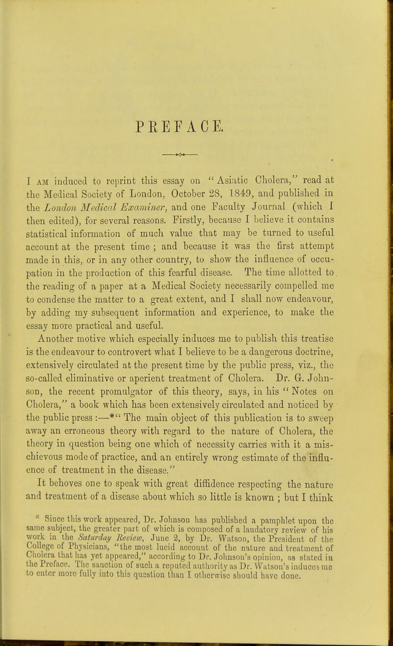 PREFACE. I AM induced to reprint this essay on Asiatic Cholera, read at the Medical Society of London, October 28, 1849, and published in the London Medical Examiner, and one Faculty Journal (which I then edited), for several reasons. Firstly, because I believe it contains statistical information of much value that may be turned to useful account at the present time ; and because it was the first attempt made in this, or in any other country, to show the influence of occu- pation in the production of this fearful disease. The time allotted to. the reading of a paper at a Medical Society necessarily compelled me to condense the matter to a great extent, and I shall now endeavour, by adding my subsequent information and experience, to make the essay more practical and useful. Another motive which especially induces me to publish this treatise is the endeavour to controvert what I believe to be a dangerous doctrine, extensively circulated at the present time by the public press, viz., the so-called eliminative or aperient treatment of Cholera. Dr. Gr. John- son, the recent promulgator of this theory, says, in his  Notes on Cholera, a book which has been extensively circulated and noticed by the public press :—* The main object of this publication is to sweep away an erroneous theory with regard to the nature of Cholera, the theory in question being one which of necessity carries with it a mis- chievous mode of practice, and an entirely wrong estimate of the influ- ence of treatment in the disease. It behoves one to speak with great diflidence respecting the nature and treatment of a disease about which so little is known ; but I think Since tliis work appeared, Dr. Johnson has published a pamphlet upon the same subjecb, the greater part of which is composed of a laudatory review of liis work in the Saturday Reoiew, June 2, by Dr. Watson, the President of the College of Physicians, the most lucid account of the nature and treatment of Ciiolera that has yet appeared, according to Dr. Joimson's opinion, as stated iu the Preface. The sanction of such a reputed autliority as Dr. Watson's induces me to enter more fully into this question tlian I otherwise sliould have done.