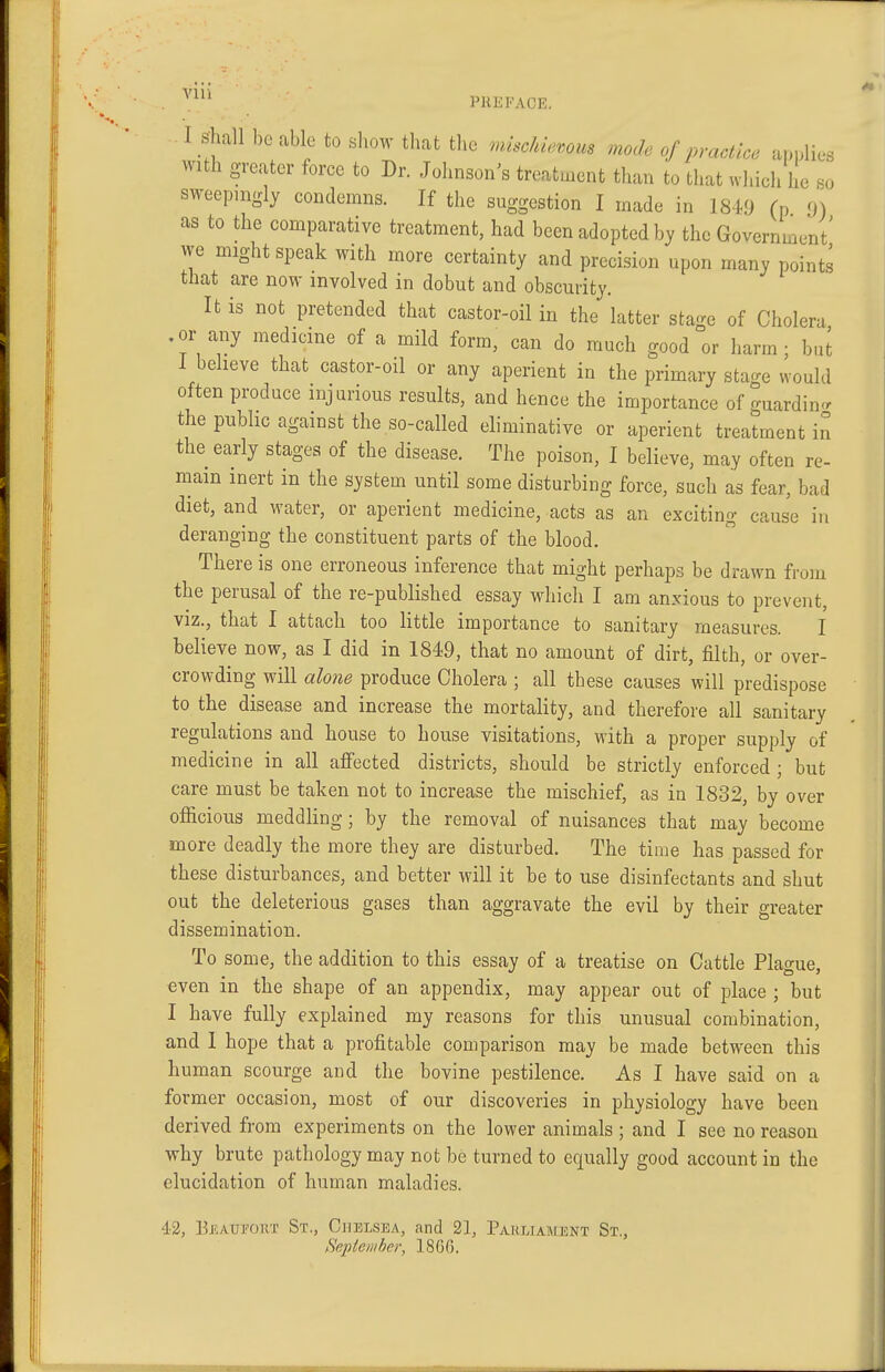 I Shall be able to show that the ^mscldewm mode of practice applies with greater force to Dr. Johnson's treatment than to that which he so sweepmgly condemns. If the suggestion I made in 1849 (p 9) as to the comparative treatment, had been adopted by the Government' we might speak with more certainty and precision upon many points that are now involved in dobut and obscurity. It is not pretended that castor-oil in the latter stage of Cholera .or any medicine of a mild form, can do much good or harm; buJ I believe that castor-oil or any aperient in the primary sta-e would often produce injurious results, and hence the importance of guardin<r the public against the so-called eliminative or aperient treatment in the early stages of the disease. The poison, I believe, may often re- main inert in the system until some disturbing force, such as fear, bad diet, and water, or aperient medicine, acts as an exciting cause in deranging the constituent parts of the blood. There is one erroneous inference that might perhaps be drawn from the perusal of the re-published essay which I am anxious to prevent, VIZ., that I attach too little importance to sanitary measures. I believe now, as I did in 1849, that no amount of dirt, filth, or over- crowding will alone produce Cholera ; all these causes will predispose to the disease and increase the mortality, and therefore all sanitary regulations and house to house visitations, with a proper supply of medicine in all affected districts, should be strictly enforced ; but care must be taken not to increase the mischief, as in 1832, by over officious meddling; by the removal of nuisances that may become more deadly the more they are disturbed. The time has passed for these disturbances, and better will it be to use disinfectants and shut out the deleterious gases than aggravate the evil by their greater dissemination. To some, the addition to this essay of a treatise on Cattle Plague, even in the shape of an appendix, may appear out of place ; but I have fully explained my reasons for this unusual combination, and 1 hope that a profitable comparison may be made between this human scourge and the bovine pestilence. As I have said on a former occasion, most of our discoveries in physiology have been derived from experiments on the lower animals ; and I see no reason why brute pathology may not be turned to equally good account in the elucidation of human maladies. 43, BJ5ATJF0KT St., Chelsea, and 21, Parliament St., September, 1866.