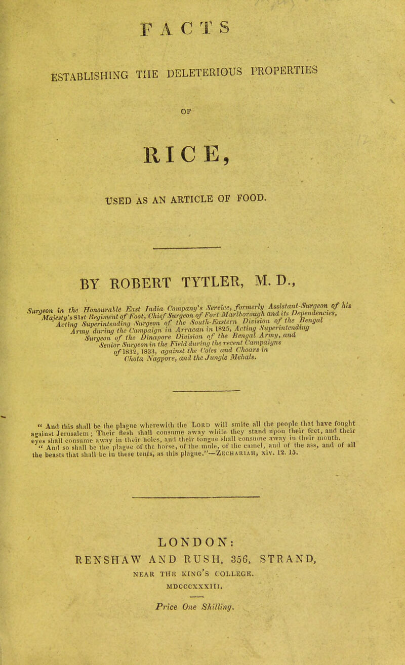 FAC T S ESTABLISHING THE DELETERIOUS PROPERTIES OF RICE, USED AS AN ARTICLE OF FOOD. BY ROBERT TYTLER, M. D., ing Superintendinq Surgeon of the noiun-i'.asieni, J.  ■ Arm, during the Campaign til Arractm in 1825, Acting Supermtcndmg Surueon of the Dinapore Division of the Bengal Army, and ' Senior Surqeonin the Field during the recent Campaigns qf 1631, 1833, against the Coles and Choars in Chota Nagpore, and the Jungle Mvhah. « And tins shall be the plague wherewith the Lord will smite all the people that have fonght against Jerusalem ; Their flesh shall consume away while they stand upon their feet, and then- eyes shall consume away in their holes, and their tongue shall consume away in their month.  And so shall be the plague of the horse, of the mule, of the camel, and of the ass, and of all the beasts that shall be in these tenls, as this plague.—Zkchariah, xiv. 12. 15. LONDON: RENSHAW AND RUSH, 356, STRAND, NEAR THE KING'S COLLEGE. MDCCCXXXIII. Price One Shilling.