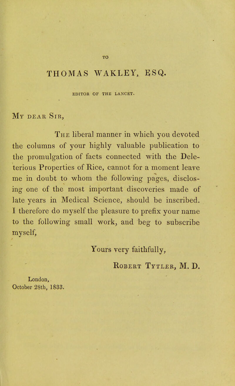 TO THOMAS WAKLEY, EJSQ. EDITOR OF THE LANCET. My dear Sir, The liberal manner in which you devoted the columns of your highly valuable publication to the promulgation of facts connected with the Dele- terious Properties of Rice, cannot for a moment leave me in doubt to whom the following pages, disclos- ing one of the most important discoveries made of late years in Medical Science, should be inscribed. I therefore do myself the pleasure to prefix your name to the following small work, and beg to subscribe myself, Yours very faithfully, Robert Tytler, M. D. London, October 28th, 1833.