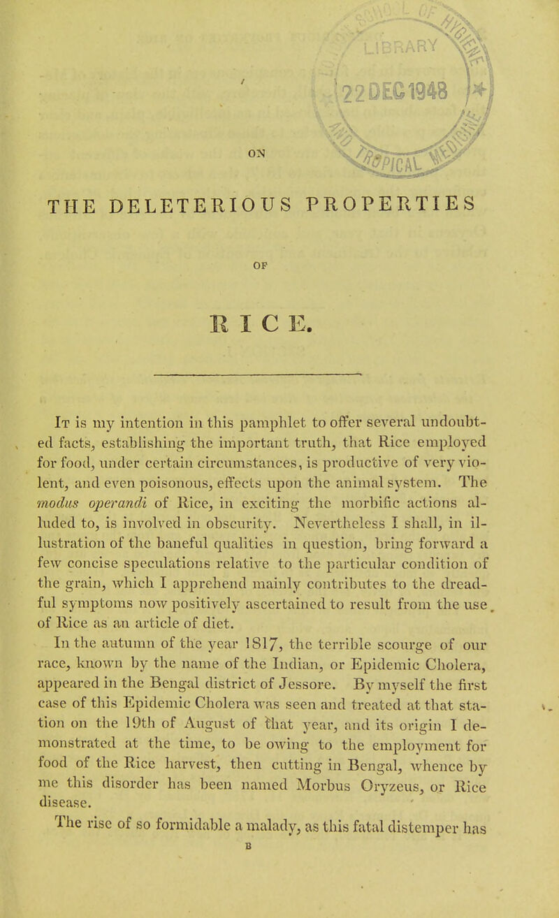 ON THE DELETERIOUS PROPERTIES OP RICE. It is my intention in this pamphlet to offer several undoubt- ed facts, establishing- the important truth, that Rice employed for food, under certain circumstances, is productive of very vio- lent, and even poisonous, effects upon the animal system. The modus operandi of Rice, in exciting the morbific actions al- luded to, is involved in obscurity. Nevertheless I shall, in il- lustration of the baneful qualities in question, bring forward a few concise speculations relative to the particular condition of the grain, which I apprehend mainly contributes to the dread- ful symptoms now positively ascertained to result from the use. of Rice as au article of diet. In the autumn of the year 1S17, the terrible scourge of our race, known by the name of the Indian, or Epidemic Cholera, appeared in the Bengal district of Jessore. By myself the first case of this Epidemic Cholera was seen and treated at that sta- tion on the 19th of August of that year, and its origin I de- monstrated at the time, to be owing to the employment for food of the Rice harvest, then cutting in Bengal, Avhence by me this disorder has been named Morbus Oryzeus, or Rice disease. The rise of so formidable a malady, as this fatal distemper has B