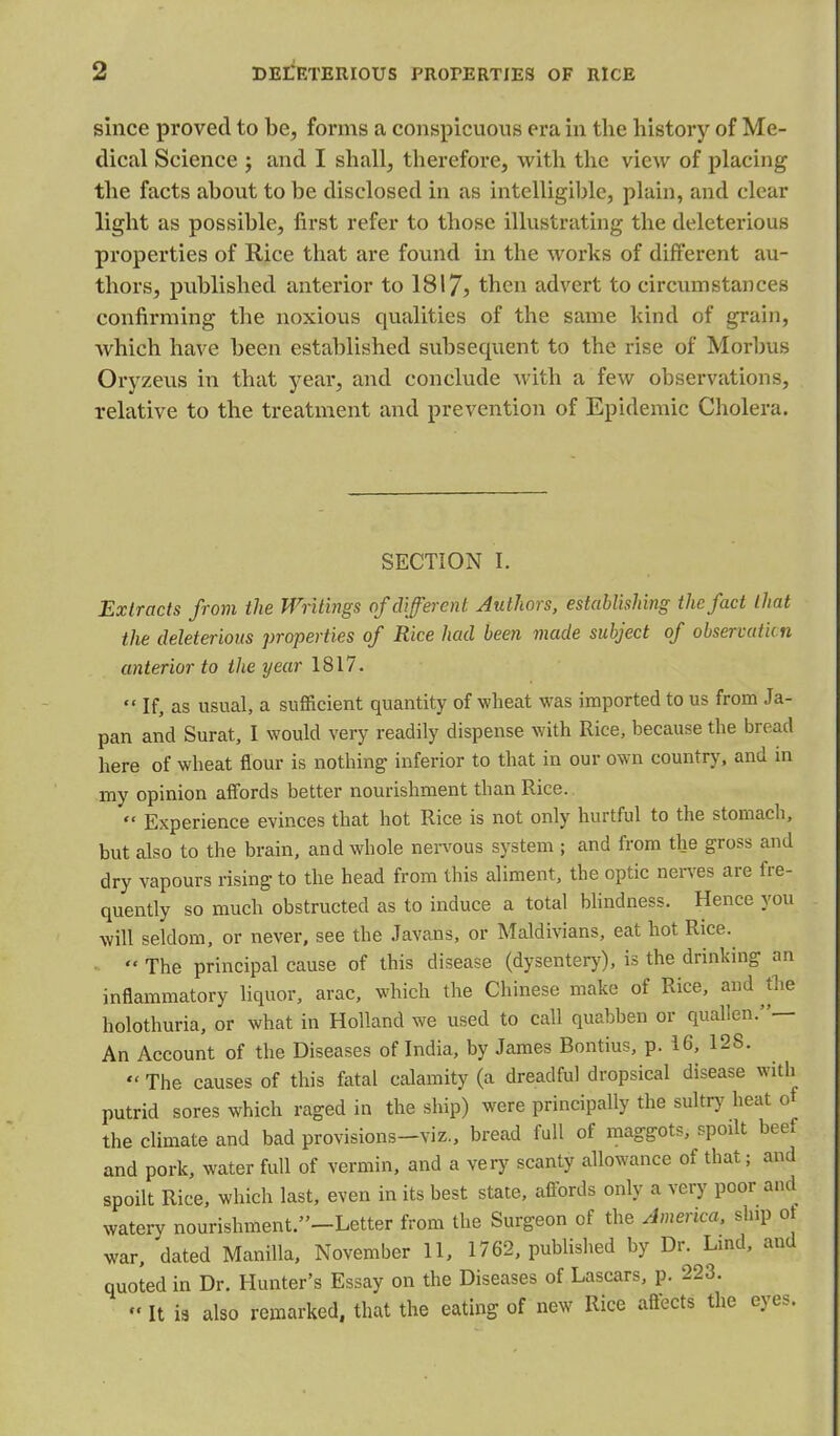 since proved to be, forms a conspicuous era in the history of Me- dical Science ; and I shall, therefore, with the view of placing the facts about to be disclosed in as intelligible, plain, and clear light as possible, first refer to those illustrating the deleterious properties of Rice that are found in the works of different au- thors, published anterior to 1817? then advert to circumstances confirming the noxious qualities of the same hind of grain, which have been established subsequent to the rise of Morbus Oryzeus in that year, and conclude with a few observations, relative to the treatment and prevention of Epidemic Cholera. SECTION I. Extracts from the Writings of different, Authors, establishing the fact that the deleterious properties of Rice had been made subject of observation anterior to the year 1817.  If, as usual, a sufficient quantity of wheat was imported to us from Ja- pan and Surat, I would very readily dispense with Rice, because the bread here of wheat flour is nothing inferior to that in our own country, and in my opinion affords better nourishment than Rice.  Experience evinces that hot Rice is not only hurtful to the stomach, but also to the brain, and whole nervous system ; and from the gross and dry vapours rising to the head from this aliment, the optic nerves are fre- quently so much obstructed as to induce a total blindness. Hence you will seldom, or never, see the Javans, or Maldivians, eat hot Rice.  The principal cause of this disease (dysentery), is the drinking an inflammatory liquor, arac, which the Chinese make of Rice, and the holothuria, or what in Holland we used to call quabben or quallen.— An Account of the Diseases of India, by James Bontius, p. 16, 128.  The causes of this fatal calamity (a dreadful dropsical disease with putrid sores which raged in the ship) were principally the sultry heat of the climate and bad provisions-viz., bread full of maggots, spodt beef and pork, water full of vermin, and a very scanty allowance of that; and spoilt Rice, which last, even in its best state, affords only a very poor and watery nourishment/'-Letter from the Surgeon of the America, ship of war, dated Manilla, November 11, 1762, published by Dr. Lmd, and quoted in Dr. Hunter's Essay on the Diseases of Lascars, p. 223.  It is also remarked, that the eating of new Rice affects the eyes.