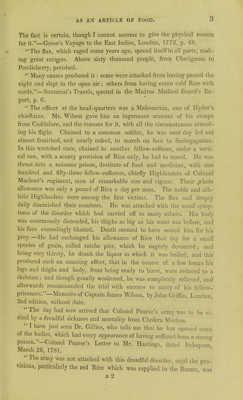 The fact is certain, though I cannot assume to give the physical reason for it.—Grose's Voyage to the East Indies, London, 1772, p. 48. The flux, which raged some years ago, spread itself in all parts, mak- ing great ravages. Above sixty thousand people, from Cherigaum to Pondicherry, perished.  Many causes produced it: some were attacked from having passed the night and slept in the open air; others from having eaten cold Rice with curds.—Sonnerat's Travels, quoted in the Madras Medical Board's Re- port, p. 6.  The officer at the head-quarters was a Mahometan, one of Hyder's chieftains. Mr. Wilson gave him an ingenuous account of his escape from Cuddalore, and the reasons for it, with all the circumstances attend- ing his flight. Chained to a common soldier, he was next day led out almost famished, and nearly naked, to march on foot to Seringapatam. In this wretched state, chained to another fellow-sufferer, under a verti- cal sun, with a scanty provision of Rice only, he had to travel. He was thrust into a noisome prison, destitute of food and medicine, with one hundred and fifty-three fellow-sufferers, chiefly Highlanders of Colonel Macleod's regiment, men of remarkable size and vigour. Their ,whole allowance was only a pound of Rice a day per man. The noble and ath- letic Highlanders were among the first victims. The flux and dropsy daily diminished their numbers. He was attacked with the usual symp- toms of the disorder which had carried oft* so many others. 'His body- was enormously distended, his thighs as big as his waist was before, and his face exceedingly bloated. Death seemed to have seized him for his prey.—He had exchanged his allowance of Rice that day for a small species of grain, called ratche pier, which he eagerly devoured • and being very thirsty, he drank the liquor in which it was boiled; and this produced such an amazing effect, that in the course of a few hours his legs and thighs and body, from being ready to burst, were reduced to a skeleton; and though greatly weakened, he was completely relieved, and afterwards recommended the trial with success to many of his fellow-' prisoners.—Memoirs of Captain James Wilson, by John Griffin, London, 2nd edition, without date.  The day had now arrived that Colonel Pearse's army was to be vi- sited by a dreadful sickness and mortality from Cholera Morbus.  I have just seen Dr. Gillies, who tells me that he has opened some of the bodies, which had every appearance of having suffered from a strong poison.—Colonel Pearse's Letter to Mr. Hastings, dated Itchapore° March 26, 1781. Thearmy was not attacked with this dreadful disorder, until the pro- visions, particularly the red Rice which was supplied to the Bazars, was b 2