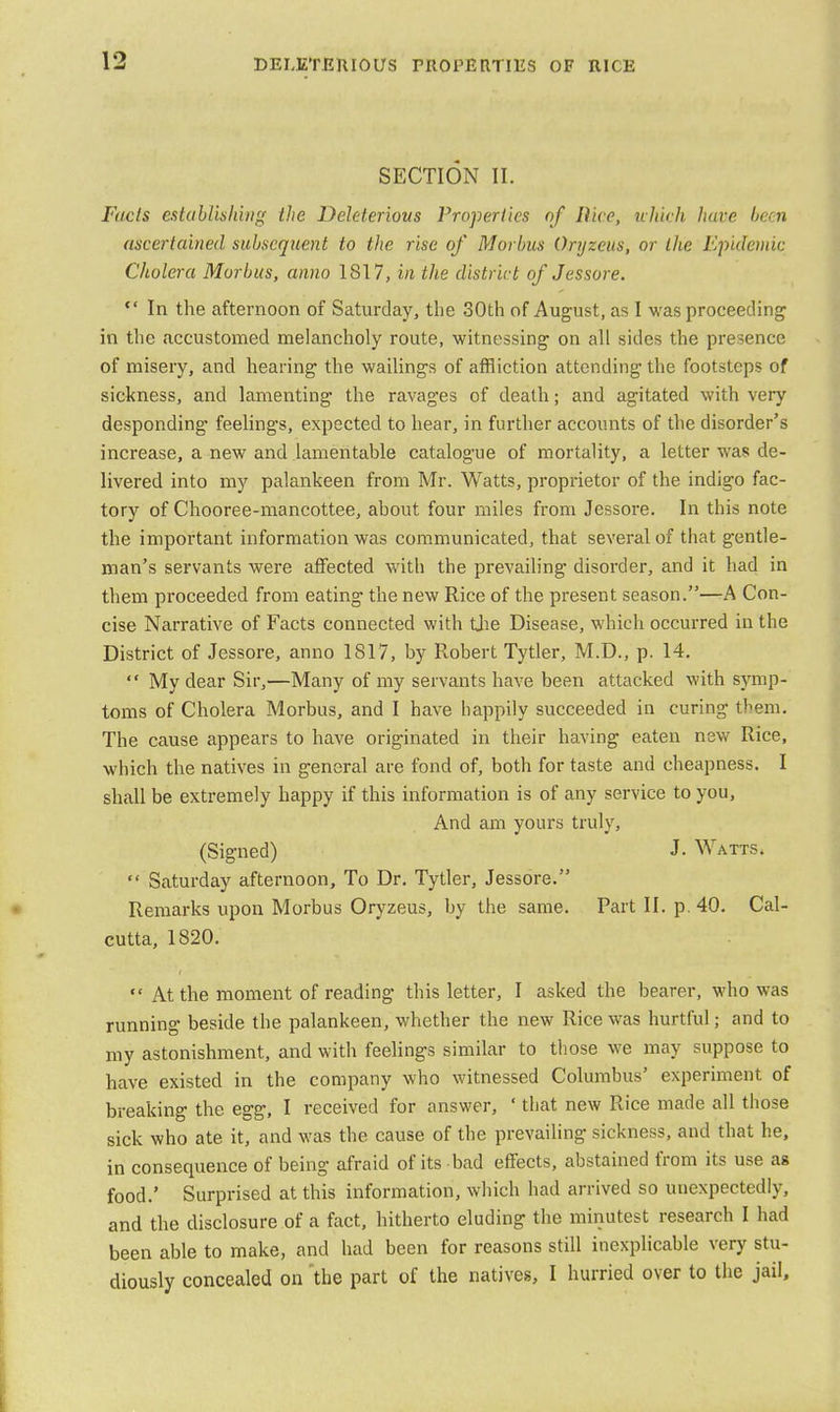 SECTION II. Fuels establishing the Deleterious Properties of Rice, which have hem ascertained subsequent to the rise of Morbus Oryzeus, or the Epidemic Cholera Morbus, anno 181 7, in the district of Jessore.  In the afternoon of Saturday, the 30th of August, as I was proceeding in the accustomed melancholy route, witnessing on all sides the presence of misery, and hearing the wailings of affliction attending the footsteps of sickness, and lamenting the ravages of death; and agitated with very desponding* feelings, expected to hear, in further accounts of the disorder's increase, a new and lamentable catalogue of mortality, a letter was de- livered into my palankeen from Mr. Watts, proprietor of the indigo fac- tory of Chooree-mancottee, about four miles from Jessore. In this note the important information was communicated, that several of that gentle- man's servants were affected with the prevailing disorder, and it had in them proceeded from eating the new Rice of the present season.—A Con- cise Narrative of Facts connected with the Disease, which occurred in the District of Jessore, anno 1817, by Robert Tytler, M.D., p. 14.  My dear Sir,—Many of my servants have been attacked with symp- toms of Cholera Morbus, and I have happily succeeded in curing them. The cause appears to have originated in their having eaten new Rice, which the natives in general are fond of, both for taste and cheapness. I shall be extremely happy if this information is of any service to you, And am yours truly, (Signed) J. Watts.  Saturday afternoon, To Dr. Tytler, Jessore. Remarks upon Morbus Oryzeus, by the same. Part II. p. 40. Cal- cutta, 1820.  At the moment of reading this letter, I asked the bearer, who was running beside the palankeen, whether the new Rice was hurtful; and to my astonishment, and with feelings similar to those we may suppose to have existed in the company who witnessed Columbus' experiment of breaking the egg, I received for answer, ' that new Rice made all those sick who ate it, and was the cause of the prevailing sickness, and that he, in consequence of being afraid of its bad effects, abstained from its use as food.' Surprised at this information, which had arrived so unexpectedly, and the disclosure of a fact, hitherto eluding the minutest research I had been able to make, and had been for reasons still inexplicable very stu- diously concealed on the part of the natives, I hurried over to the jail,